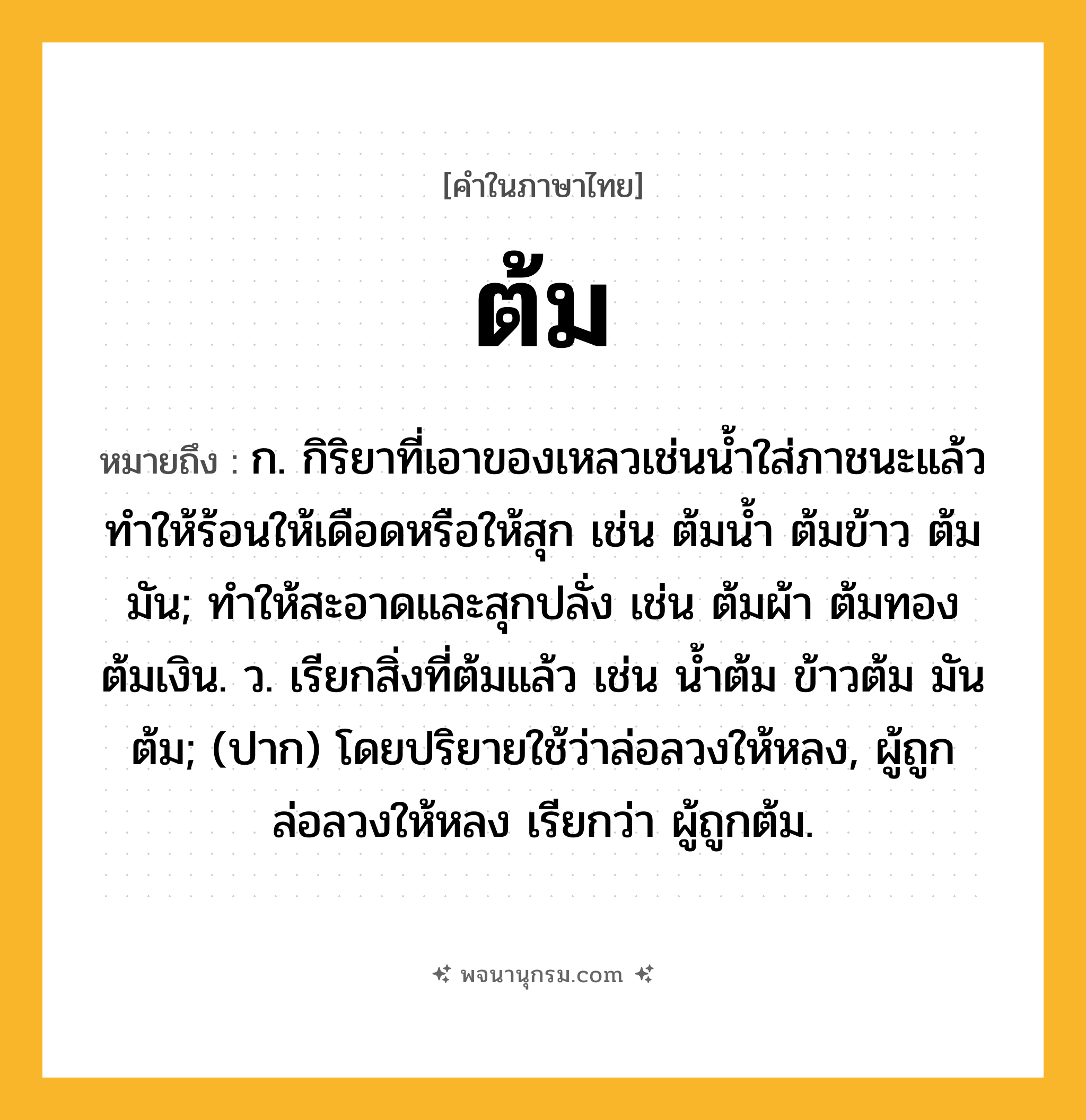 ต้ม ความหมาย หมายถึงอะไร?, คำในภาษาไทย ต้ม หมายถึง ก. กิริยาที่เอาของเหลวเช่นนํ้าใส่ภาชนะแล้วทําให้ร้อนให้เดือดหรือให้สุก เช่น ต้มนํ้า ต้มข้าว ต้มมัน; ทําให้สะอาดและสุกปลั่ง เช่น ต้มผ้า ต้มทอง ต้มเงิน. ว. เรียกสิ่งที่ต้มแล้ว เช่น นํ้าต้ม ข้าวต้ม มันต้ม; (ปาก) โดยปริยายใช้ว่าล่อลวงให้หลง, ผู้ถูกล่อลวงให้หลง เรียกว่า ผู้ถูกต้ม.