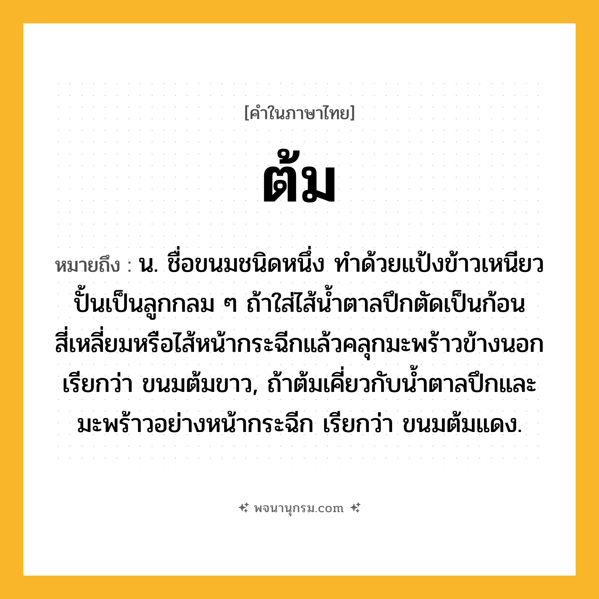 ต้ม ความหมาย หมายถึงอะไร?, คำในภาษาไทย ต้ม หมายถึง น. ชื่อขนมชนิดหนึ่ง ทําด้วยแป้งข้าวเหนียวปั้นเป็นลูกกลม ๆ ถ้าใส่ไส้นํ้าตาลปึกตัดเป็นก้อนสี่เหลี่ยมหรือไส้หน้ากระฉีกแล้วคลุกมะพร้าวข้างนอก เรียกว่า ขนมต้มขาว, ถ้าต้มเคี่ยวกับนํ้าตาลปึกและมะพร้าวอย่างหน้ากระฉีก เรียกว่า ขนมต้มแดง.