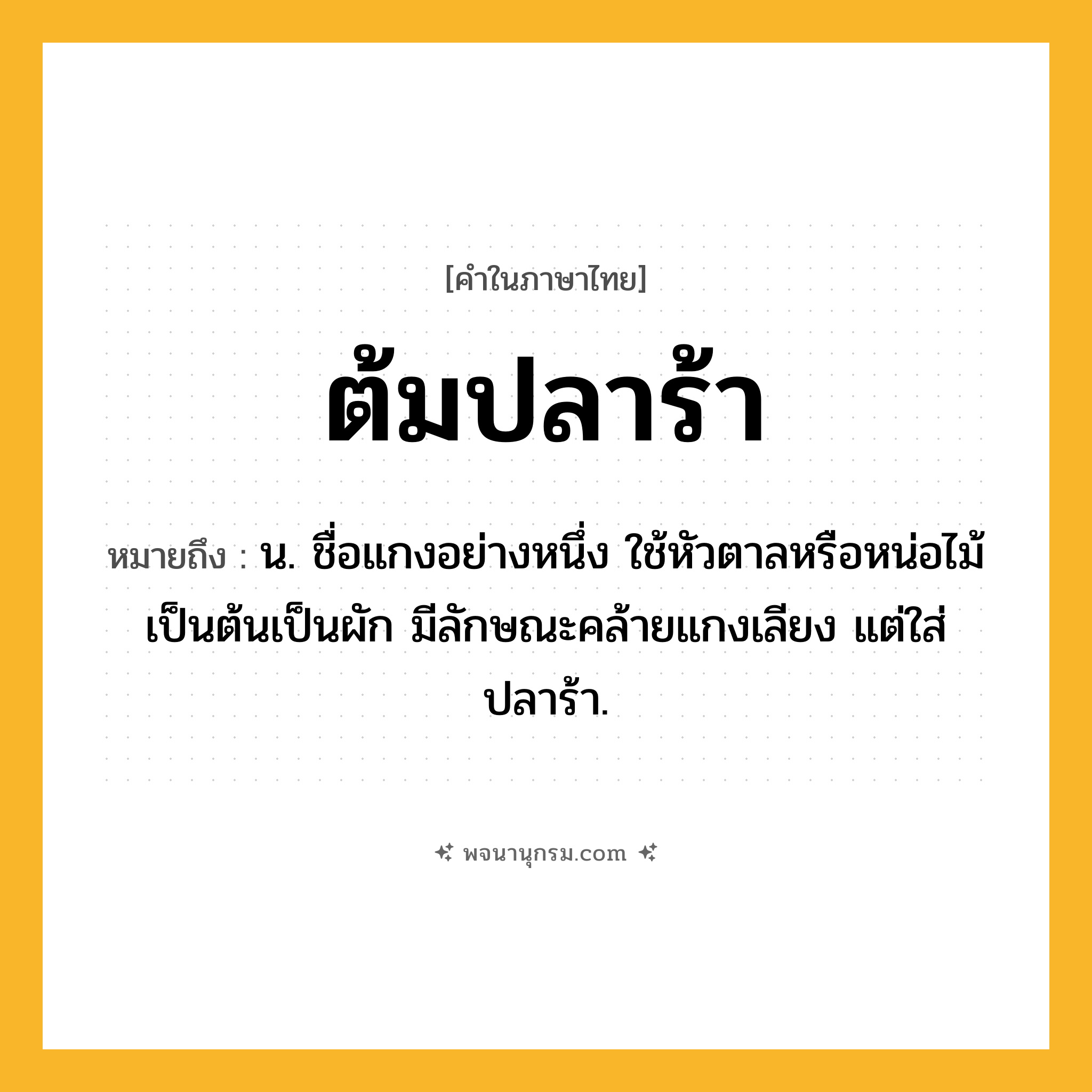 ต้มปลาร้า ความหมาย หมายถึงอะไร?, คำในภาษาไทย ต้มปลาร้า หมายถึง น. ชื่อแกงอย่างหนึ่ง ใช้หัวตาลหรือหน่อไม้เป็นต้นเป็นผัก มีลักษณะคล้ายแกงเลียง แต่ใส่ปลาร้า.