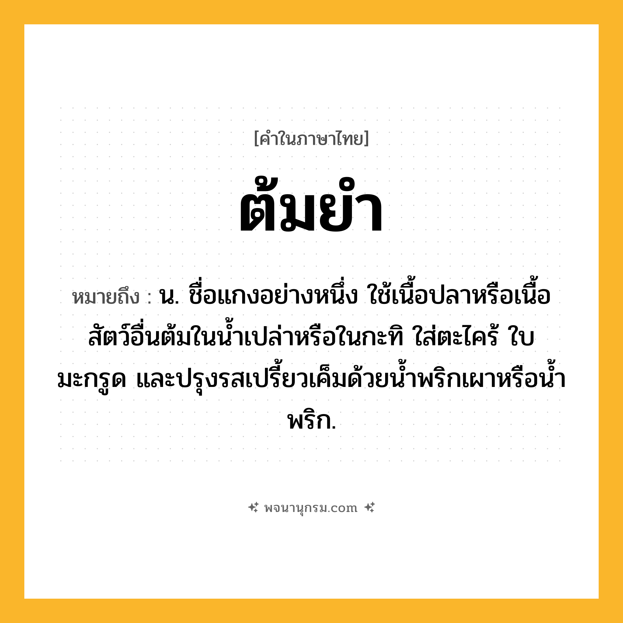 ต้มยำ ความหมาย หมายถึงอะไร?, คำในภาษาไทย ต้มยำ หมายถึง น. ชื่อแกงอย่างหนึ่ง ใช้เนื้อปลาหรือเนื้อสัตว์อื่นต้มในนํ้าเปล่าหรือในกะทิ ใส่ตะไคร้ ใบมะกรูด และปรุงรสเปรี้ยวเค็มด้วยนํ้าพริกเผาหรือนํ้าพริก.