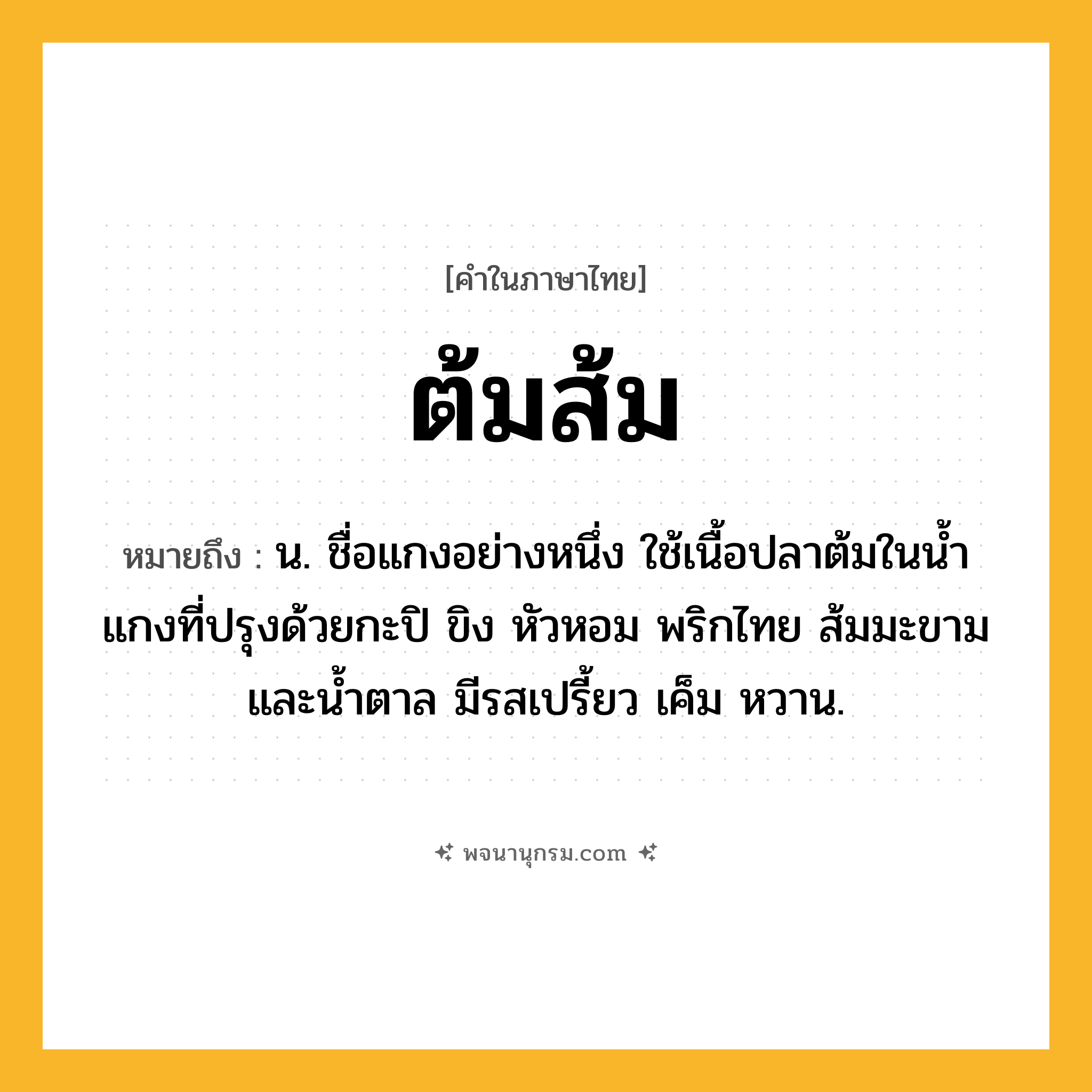 ต้มส้ม ความหมาย หมายถึงอะไร?, คำในภาษาไทย ต้มส้ม หมายถึง น. ชื่อแกงอย่างหนึ่ง ใช้เนื้อปลาต้มในนํ้าแกงที่ปรุงด้วยกะปิ ขิง หัวหอม พริกไทย ส้มมะขาม และนํ้าตาล มีรสเปรี้ยว เค็ม หวาน.
