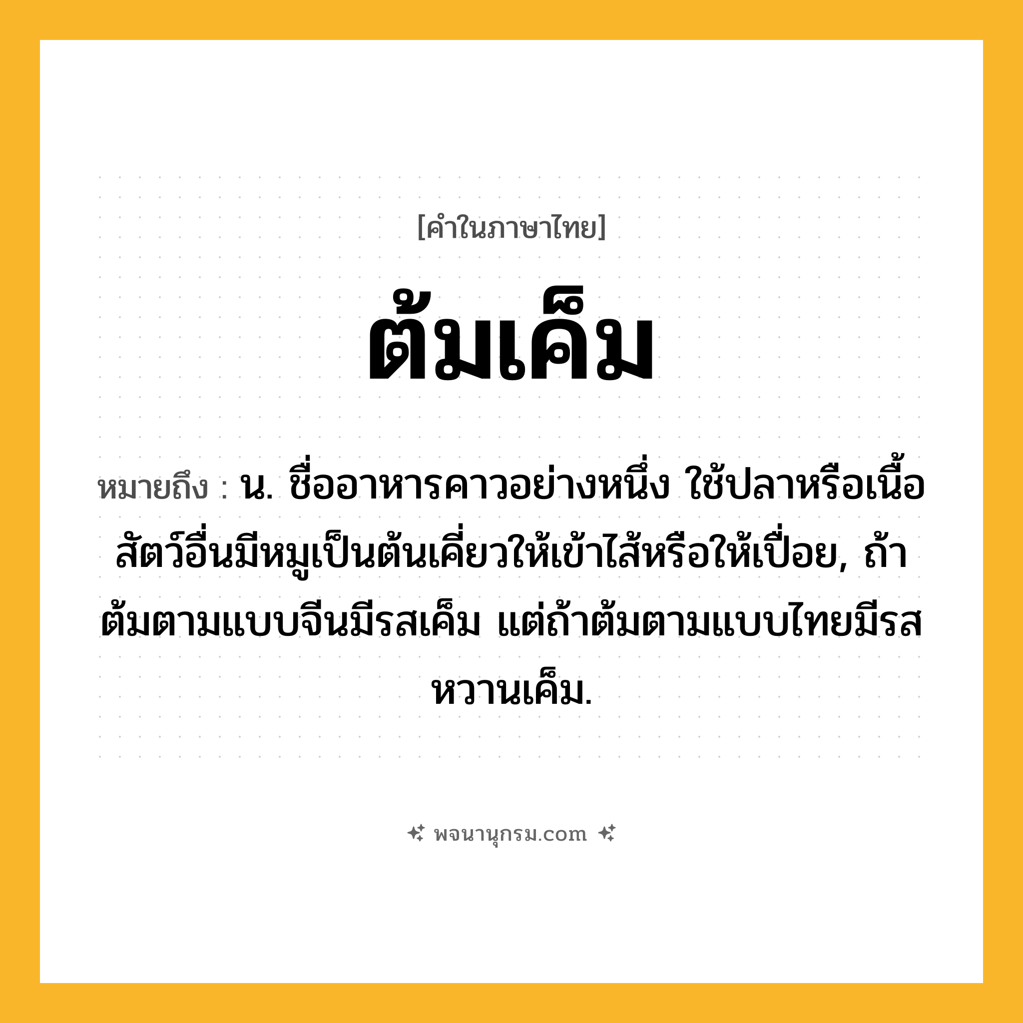 ต้มเค็ม ความหมาย หมายถึงอะไร?, คำในภาษาไทย ต้มเค็ม หมายถึง น. ชื่ออาหารคาวอย่างหนึ่ง ใช้ปลาหรือเนื้อสัตว์อื่นมีหมูเป็นต้นเคี่ยวให้เข้าไส้หรือให้เปื่อย, ถ้าต้มตามแบบจีนมีรสเค็ม แต่ถ้าต้มตามแบบไทยมีรสหวานเค็ม.