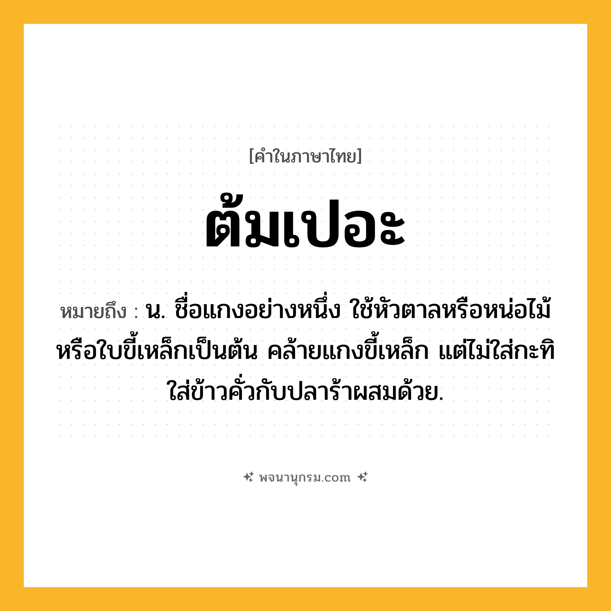 ต้มเปอะ ความหมาย หมายถึงอะไร?, คำในภาษาไทย ต้มเปอะ หมายถึง น. ชื่อแกงอย่างหนึ่ง ใช้หัวตาลหรือหน่อไม้หรือใบขี้เหล็กเป็นต้น คล้ายแกงขี้เหล็ก แต่ไม่ใส่กะทิ ใส่ข้าวคั่วกับปลาร้าผสมด้วย.