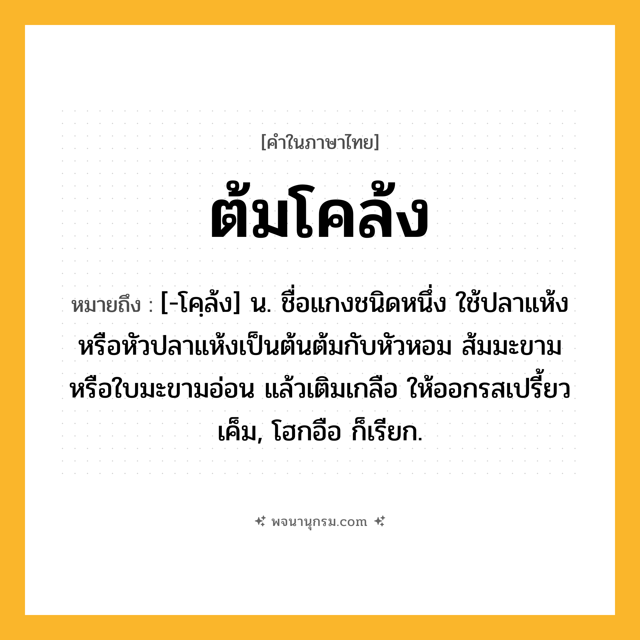 ต้มโคล้ง ความหมาย หมายถึงอะไร?, คำในภาษาไทย ต้มโคล้ง หมายถึง [-โคฺล้ง] น. ชื่อแกงชนิดหนึ่ง ใช้ปลาแห้งหรือหัวปลาแห้งเป็นต้นต้มกับหัวหอม ส้มมะขามหรือใบมะขามอ่อน แล้วเติมเกลือ ให้ออกรสเปรี้ยวเค็ม, โฮกอือ ก็เรียก.