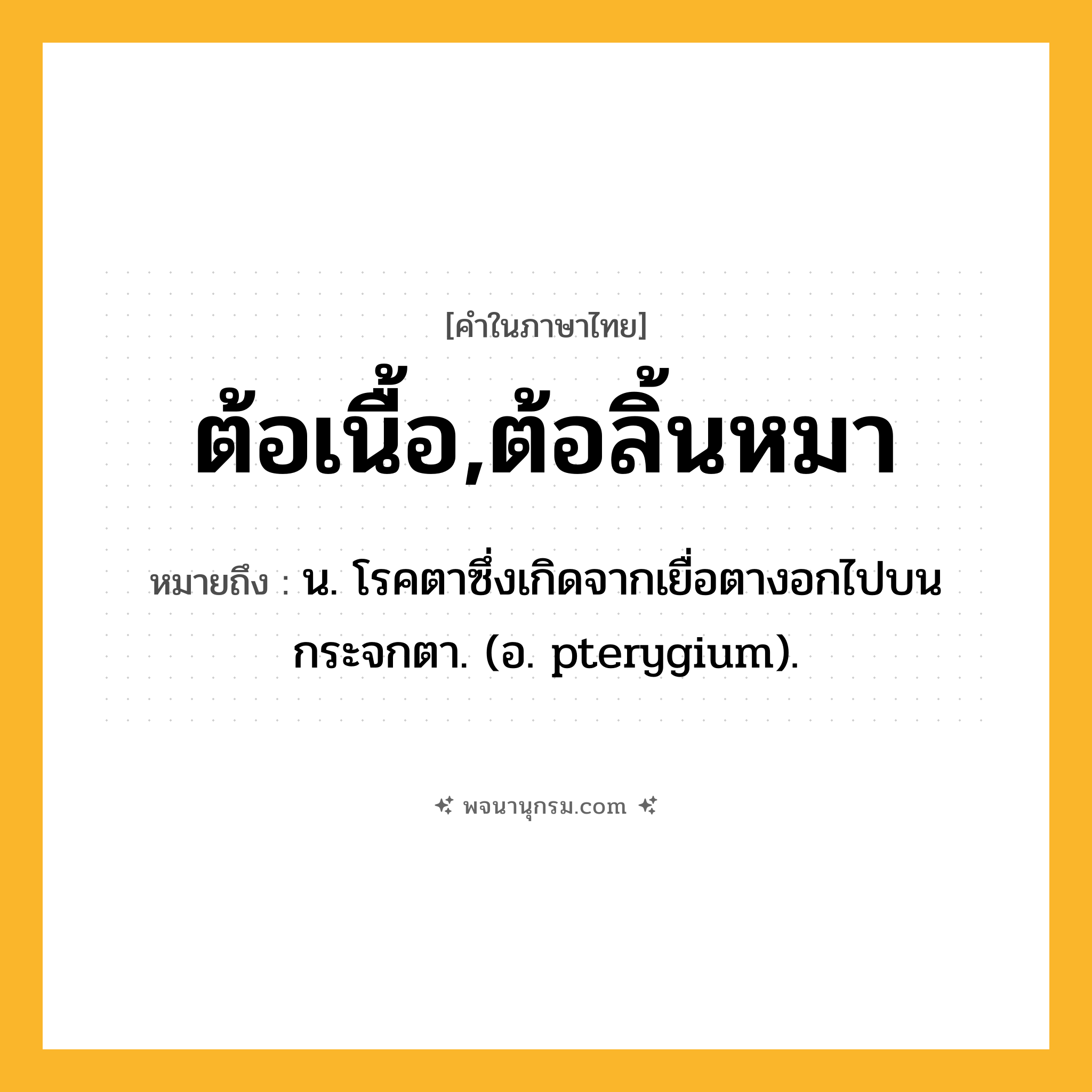 ต้อเนื้อ,ต้อลิ้นหมา ความหมาย หมายถึงอะไร?, คำในภาษาไทย ต้อเนื้อ,ต้อลิ้นหมา หมายถึง น. โรคตาซึ่งเกิดจากเยื่อตางอกไปบนกระจกตา. (อ. pterygium).