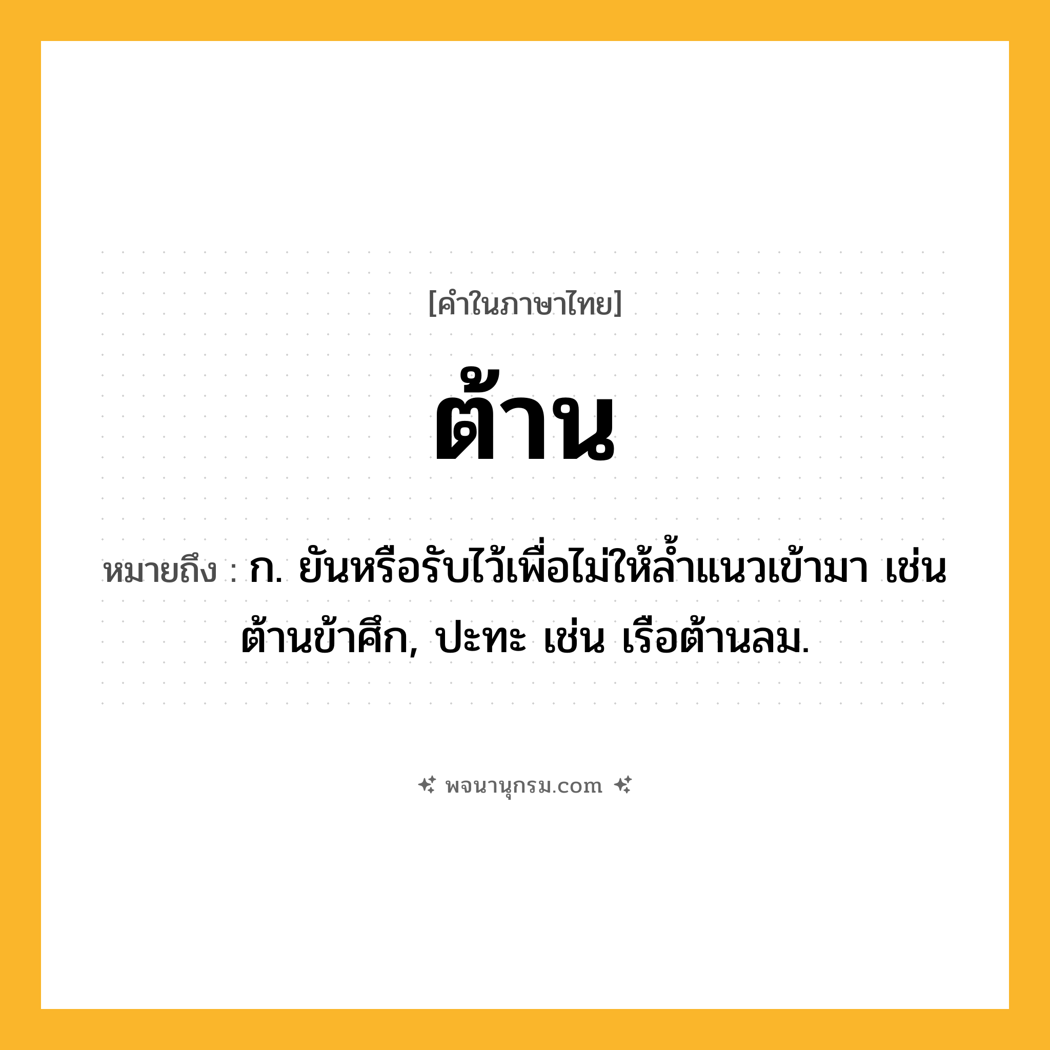 ต้าน ความหมาย หมายถึงอะไร?, คำในภาษาไทย ต้าน หมายถึง ก. ยันหรือรับไว้เพื่อไม่ให้ลํ้าแนวเข้ามา เช่น ต้านข้าศึก, ปะทะ เช่น เรือต้านลม.