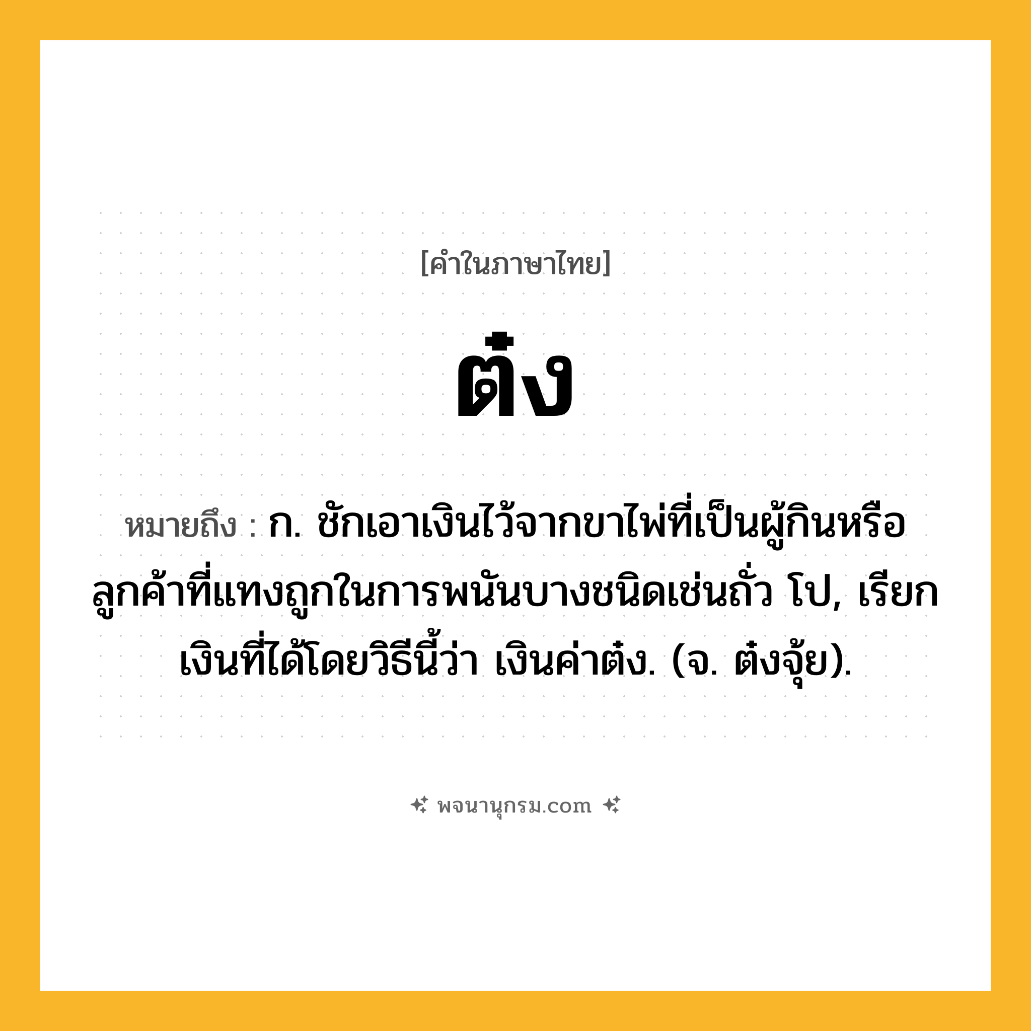 ต๋ง ความหมาย หมายถึงอะไร?, คำในภาษาไทย ต๋ง หมายถึง ก. ชักเอาเงินไว้จากขาไพ่ที่เป็นผู้กินหรือลูกค้าที่แทงถูกในการพนันบางชนิดเช่นถั่ว โป, เรียกเงินที่ได้โดยวิธีนี้ว่า เงินค่าต๋ง. (จ. ต๋งจุ้ย).