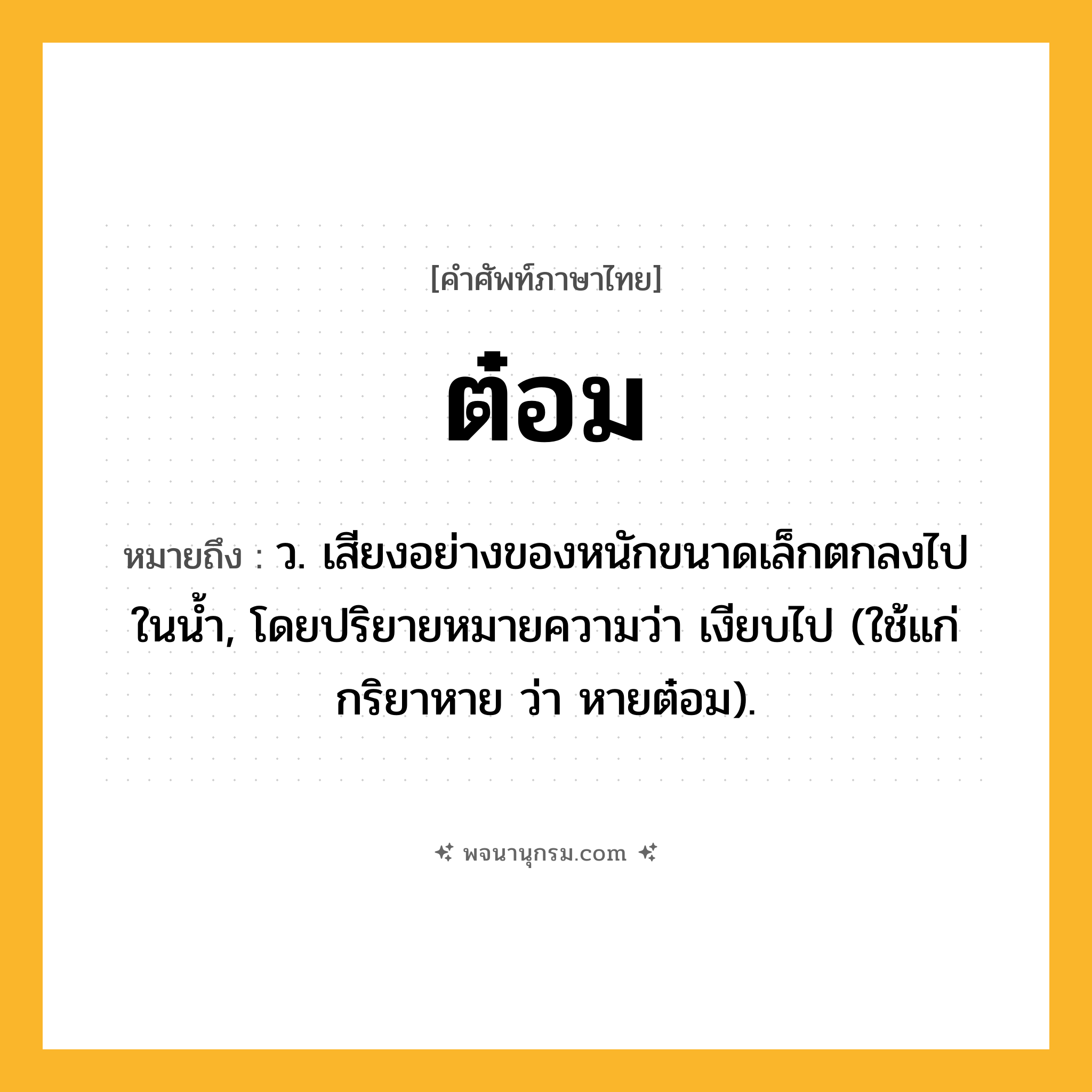 ต๋อม ความหมาย หมายถึงอะไร?, คำในภาษาไทย ต๋อม หมายถึง ว. เสียงอย่างของหนักขนาดเล็กตกลงไปในนํ้า, โดยปริยายหมายความว่า เงียบไป (ใช้แก่กริยาหาย ว่า หายต๋อม).
