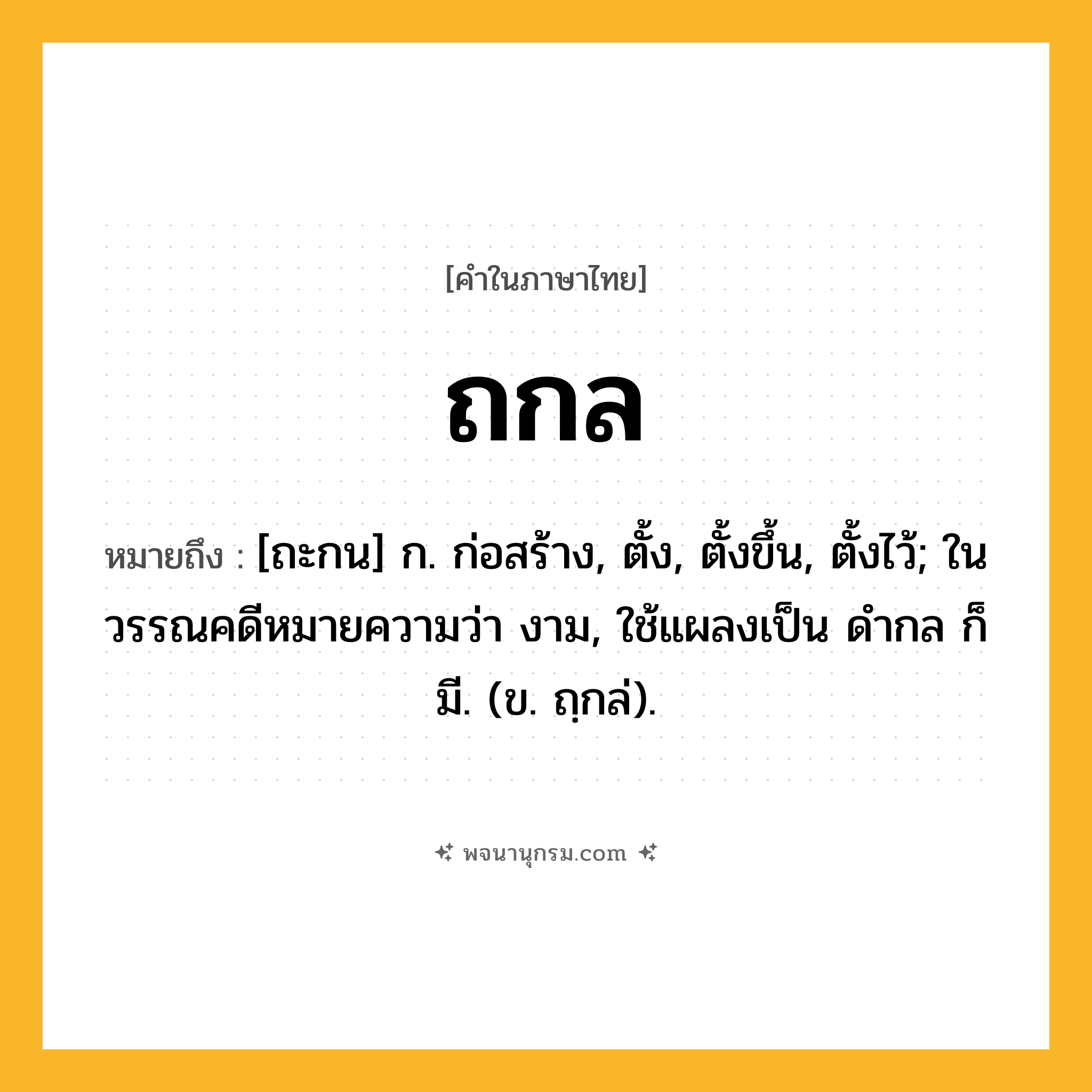 ถกล ความหมาย หมายถึงอะไร?, คำในภาษาไทย ถกล หมายถึง [ถะกน] ก. ก่อสร้าง, ตั้ง, ตั้งขึ้น, ตั้งไว้; ในวรรณคดีหมายความว่า งาม, ใช้แผลงเป็น ดํากล ก็มี. (ข. ถฺกล่).