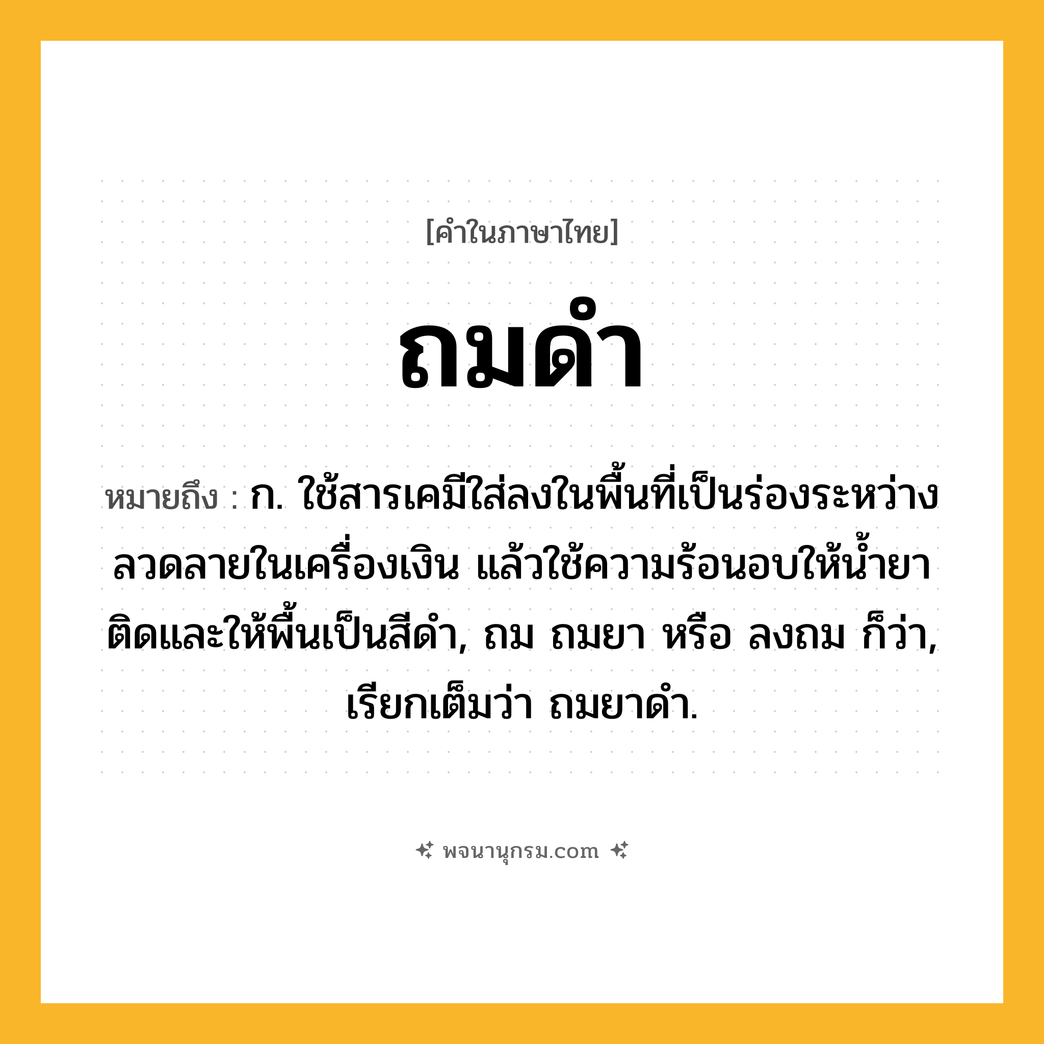 ถมดำ ความหมาย หมายถึงอะไร?, คำในภาษาไทย ถมดำ หมายถึง ก. ใช้สารเคมีใส่ลงในพื้นที่เป็นร่องระหว่างลวดลายในเครื่องเงิน แล้วใช้ความร้อนอบให้น้ำยาติดและให้พื้นเป็นสีดำ, ถม ถมยา หรือ ลงถม ก็ว่า, เรียกเต็มว่า ถมยาดำ.