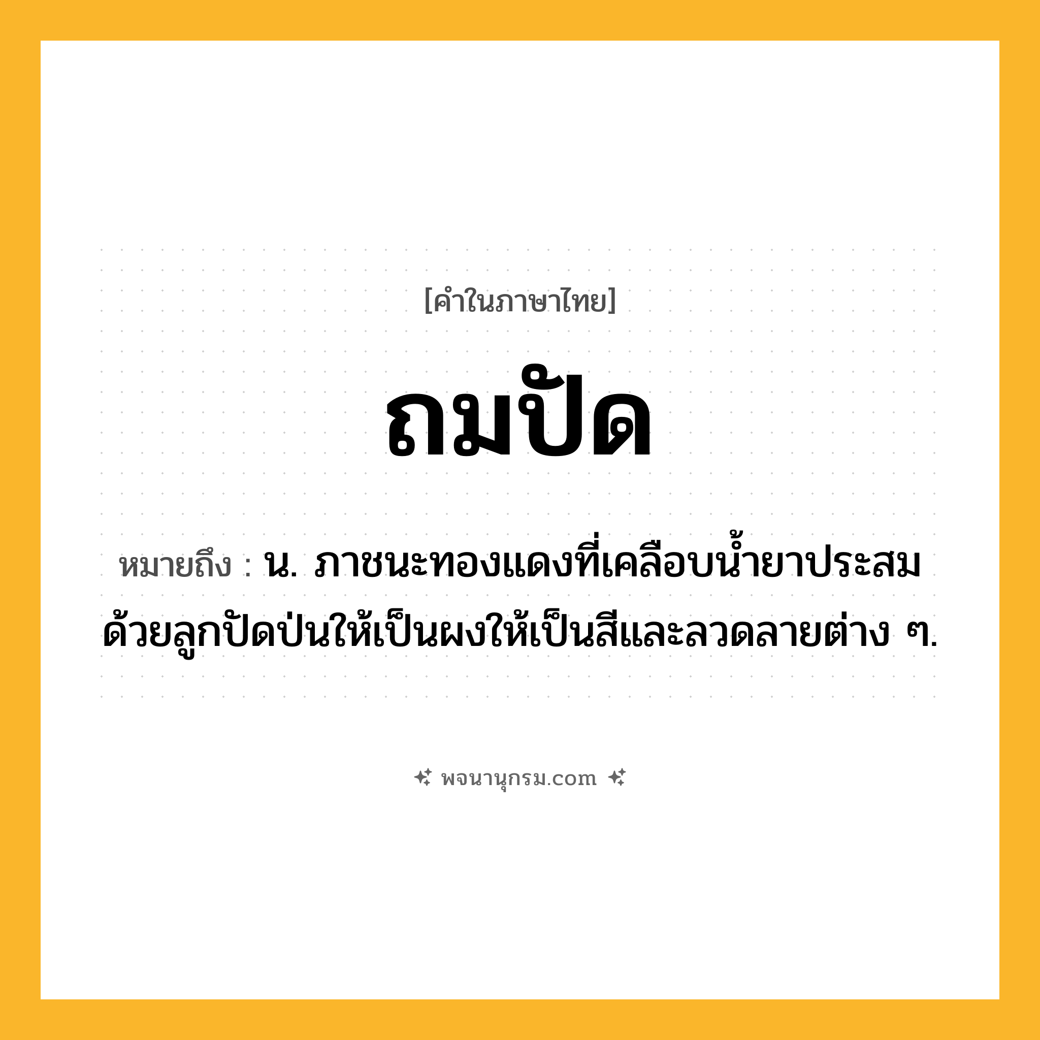 ถมปัด ความหมาย หมายถึงอะไร?, คำในภาษาไทย ถมปัด หมายถึง น. ภาชนะทองแดงที่เคลือบนํ้ายาประสมด้วยลูกปัดป่นให้เป็นผงให้เป็นสีและลวดลายต่าง ๆ.
