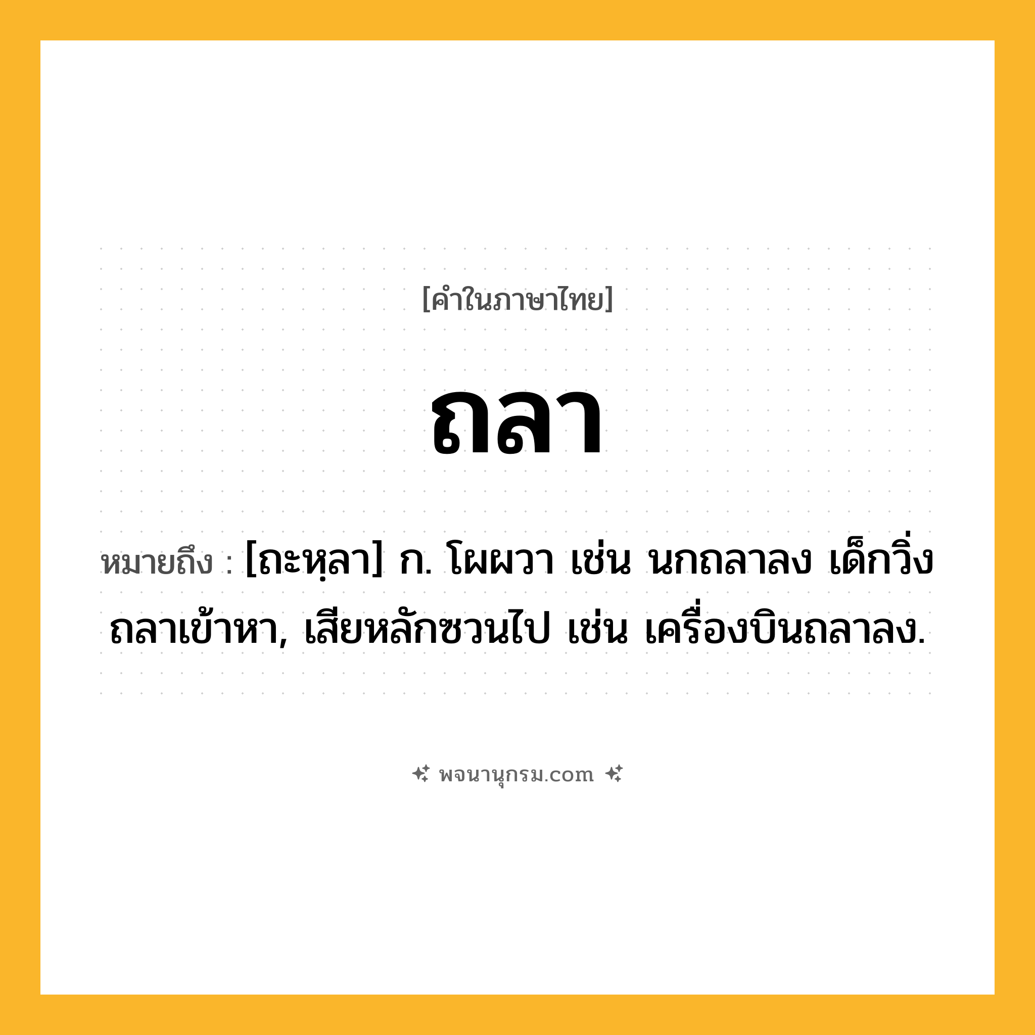 ถลา ความหมาย หมายถึงอะไร?, คำในภาษาไทย ถลา หมายถึง [ถะหฺลา] ก. โผผวา เช่น นกถลาลง เด็กวิ่งถลาเข้าหา, เสียหลักซวนไป เช่น เครื่องบินถลาลง.