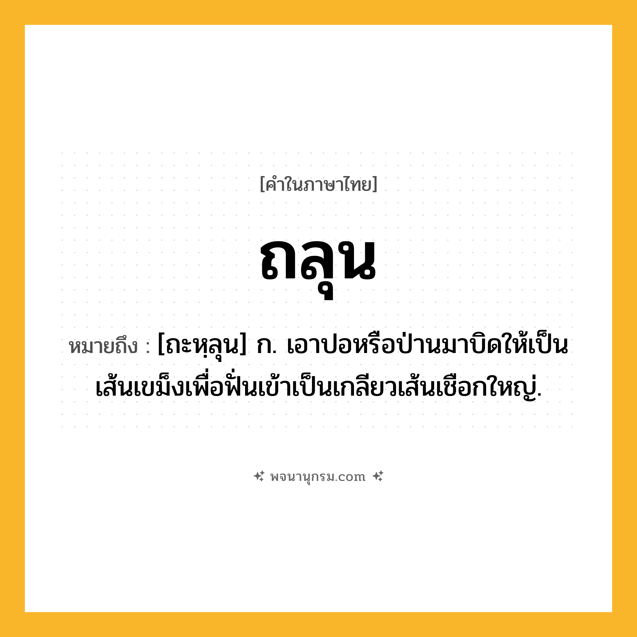 ถลุน ความหมาย หมายถึงอะไร?, คำในภาษาไทย ถลุน หมายถึง [ถะหฺลุน] ก. เอาปอหรือป่านมาบิดให้เป็นเส้นเขม็งเพื่อฟั่นเข้าเป็นเกลียวเส้นเชือกใหญ่.