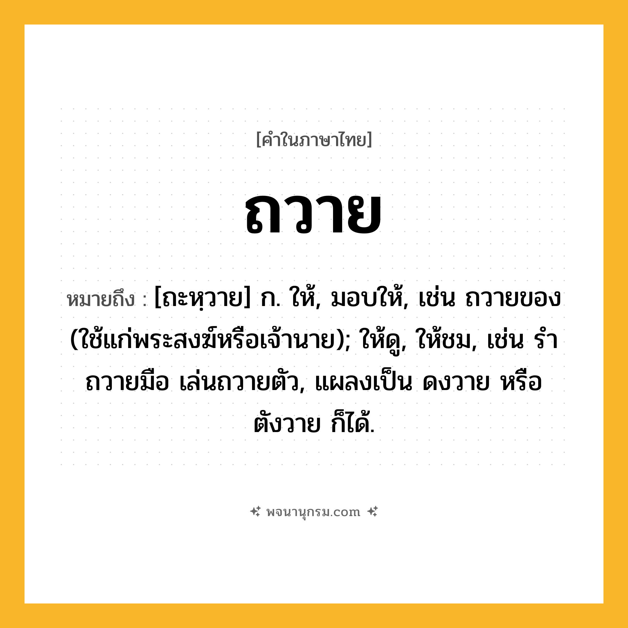 ถวาย ความหมาย หมายถึงอะไร?, คำในภาษาไทย ถวาย หมายถึง [ถะหฺวาย] ก. ให้, มอบให้, เช่น ถวายของ (ใช้แก่พระสงฆ์หรือเจ้านาย); ให้ดู, ให้ชม, เช่น รําถวายมือ เล่นถวายตัว, แผลงเป็น ดงวาย หรือ ตังวาย ก็ได้.