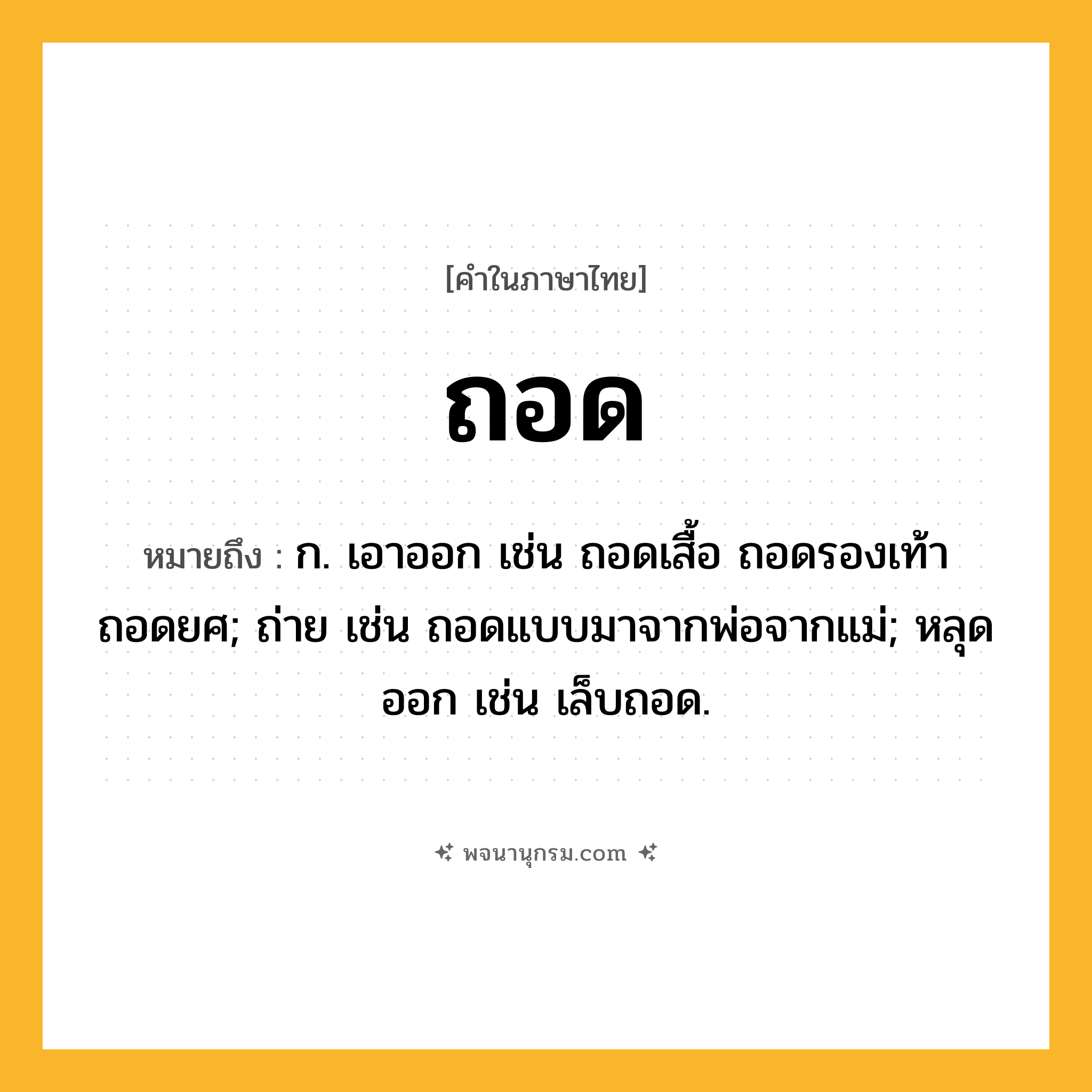 ถอด ความหมาย หมายถึงอะไร?, คำในภาษาไทย ถอด หมายถึง ก. เอาออก เช่น ถอดเสื้อ ถอดรองเท้า ถอดยศ; ถ่าย เช่น ถอดแบบมาจากพ่อจากแม่; หลุดออก เช่น เล็บถอด.