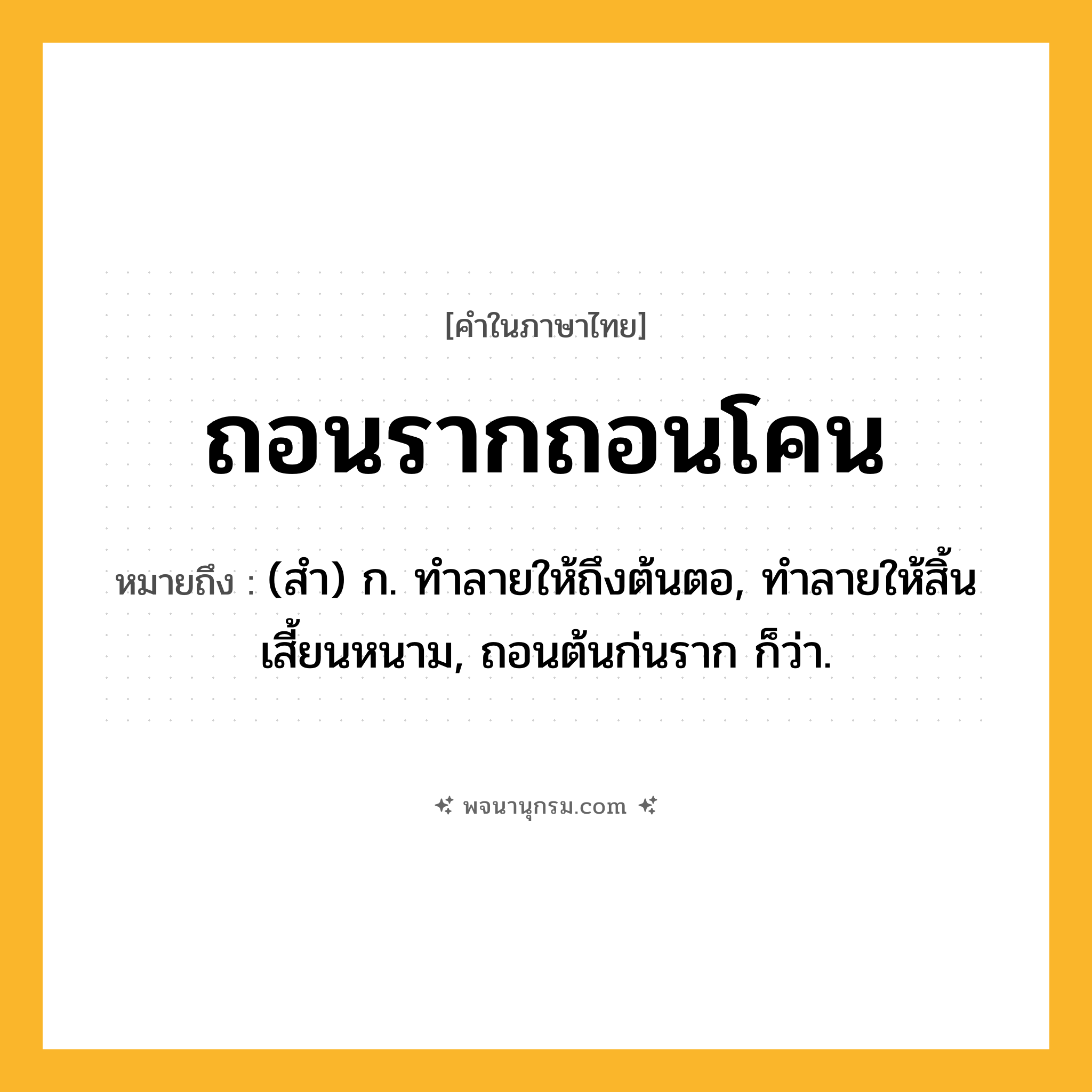 ถอนรากถอนโคน ความหมาย หมายถึงอะไร?, คำในภาษาไทย ถอนรากถอนโคน หมายถึง (สำ) ก. ทำลายให้ถึงต้นตอ, ทำลายให้สิ้นเสี้ยนหนาม, ถอนต้นก่นราก ก็ว่า.