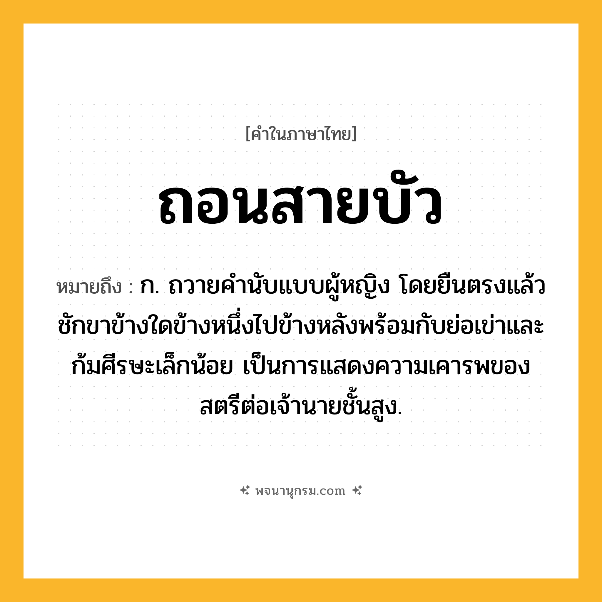 ถอนสายบัว ความหมาย หมายถึงอะไร?, คำในภาษาไทย ถอนสายบัว หมายถึง ก. ถวายคํานับแบบผู้หญิง โดยยืนตรงแล้วชักขาข้างใดข้างหนึ่งไปข้างหลังพร้อมกับย่อเข่าและก้มศีรษะเล็กน้อย เป็นการแสดงความเคารพของสตรีต่อเจ้านายชั้นสูง.