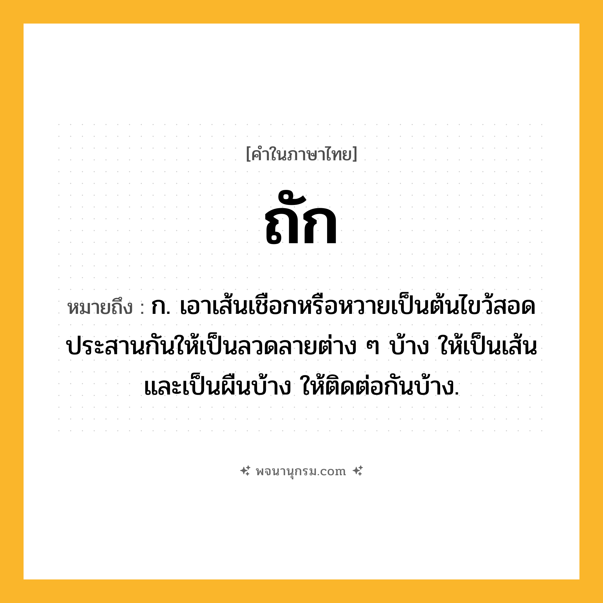 ถัก ความหมาย หมายถึงอะไร?, คำในภาษาไทย ถัก หมายถึง ก. เอาเส้นเชือกหรือหวายเป็นต้นไขว้สอดประสานกันให้เป็นลวดลายต่าง ๆ บ้าง ให้เป็นเส้นและเป็นผืนบ้าง ให้ติดต่อกันบ้าง.