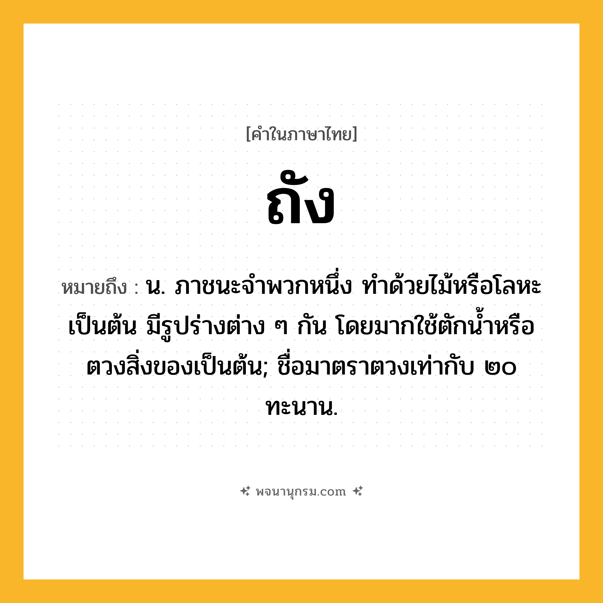 ถัง ความหมาย หมายถึงอะไร?, คำในภาษาไทย ถัง หมายถึง น. ภาชนะจําพวกหนึ่ง ทําด้วยไม้หรือโลหะเป็นต้น มีรูปร่างต่าง ๆ กัน โดยมากใช้ตักนํ้าหรือตวงสิ่งของเป็นต้น; ชื่อมาตราตวงเท่ากับ ๒๐ ทะนาน.