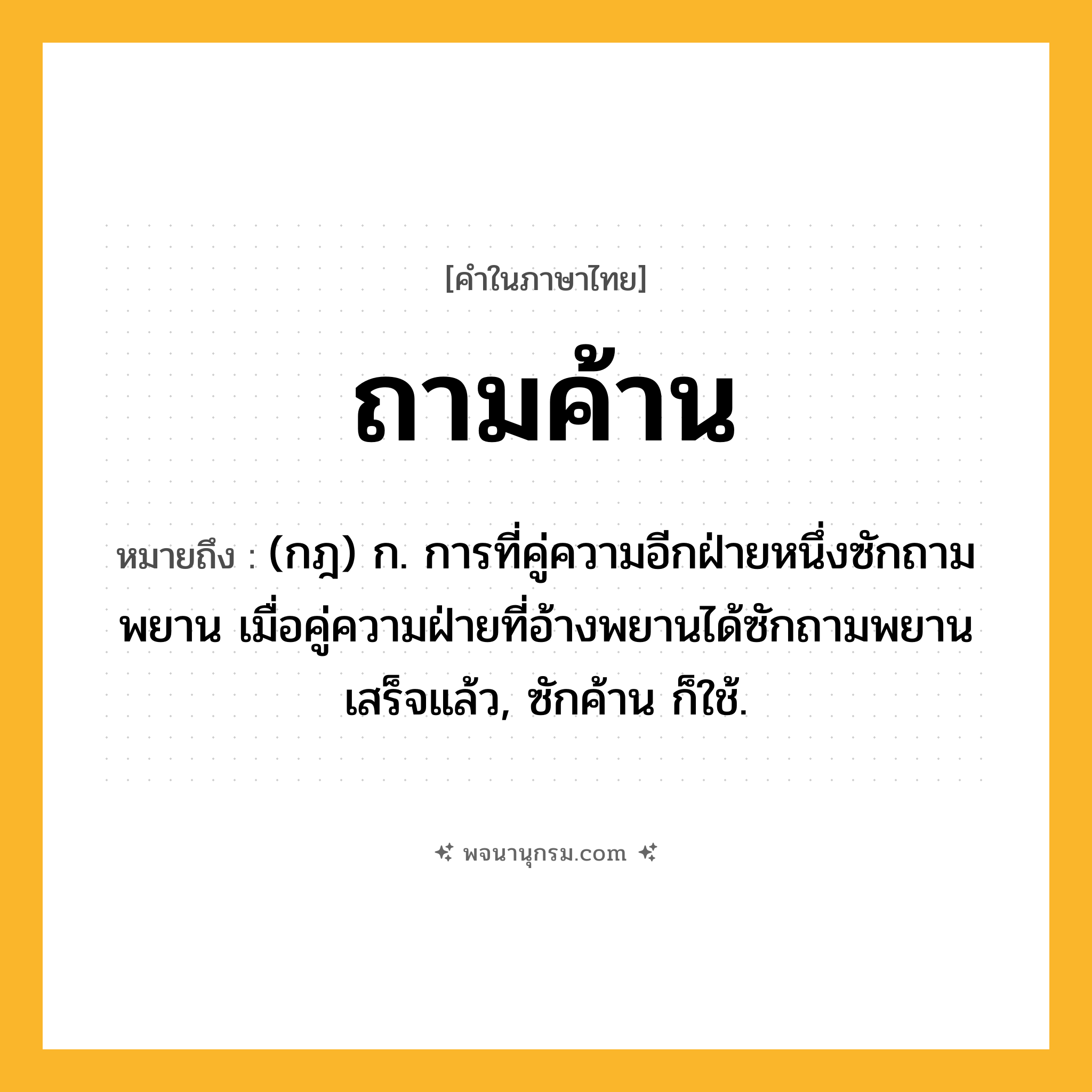 ถามค้าน ความหมาย หมายถึงอะไร?, คำในภาษาไทย ถามค้าน หมายถึง (กฎ) ก. การที่คู่ความอีกฝ่ายหนึ่งซักถามพยาน เมื่อคู่ความฝ่ายที่อ้างพยานได้ซักถามพยานเสร็จแล้ว, ซักค้าน ก็ใช้.