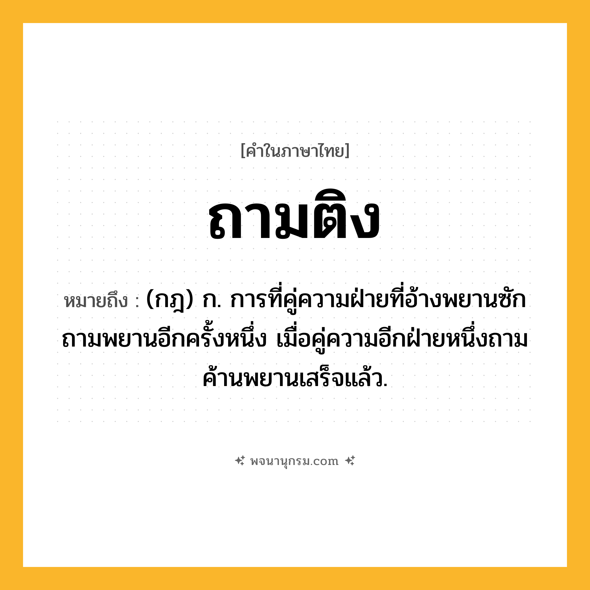 ถามติง ความหมาย หมายถึงอะไร?, คำในภาษาไทย ถามติง หมายถึง (กฎ) ก. การที่คู่ความฝ่ายที่อ้างพยานซักถามพยานอีกครั้งหนึ่ง เมื่อคู่ความอีกฝ่ายหนึ่งถามค้านพยานเสร็จแล้ว.