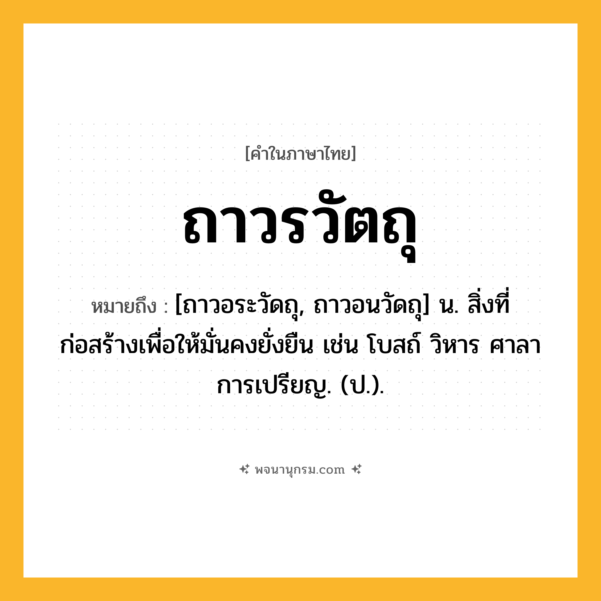 ถาวรวัตถุ ความหมาย หมายถึงอะไร?, คำในภาษาไทย ถาวรวัตถุ หมายถึง [ถาวอระวัดถุ, ถาวอนวัดถุ] น. สิ่งที่ก่อสร้างเพื่อให้มั่นคงยั่งยืน เช่น โบสถ์ วิหาร ศาลาการเปรียญ. (ป.).