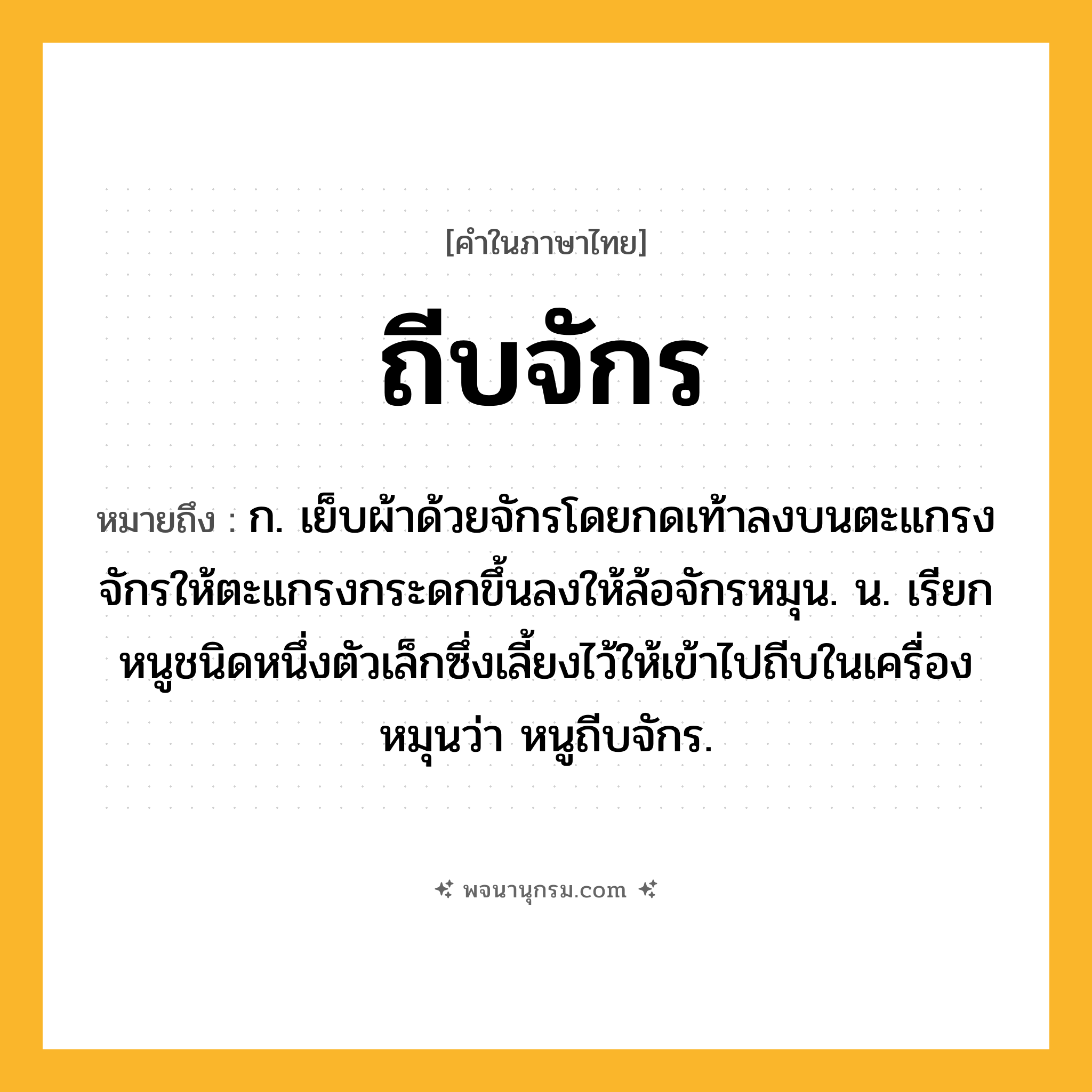 ถีบจักร ความหมาย หมายถึงอะไร?, คำในภาษาไทย ถีบจักร หมายถึง ก. เย็บผ้าด้วยจักรโดยกดเท้าลงบนตะแกรงจักรให้ตะแกรงกระดกขึ้นลงให้ล้อจักรหมุน. น. เรียกหนูชนิดหนึ่งตัวเล็กซึ่งเลี้ยงไว้ให้เข้าไปถีบในเครื่องหมุนว่า หนูถีบจักร.