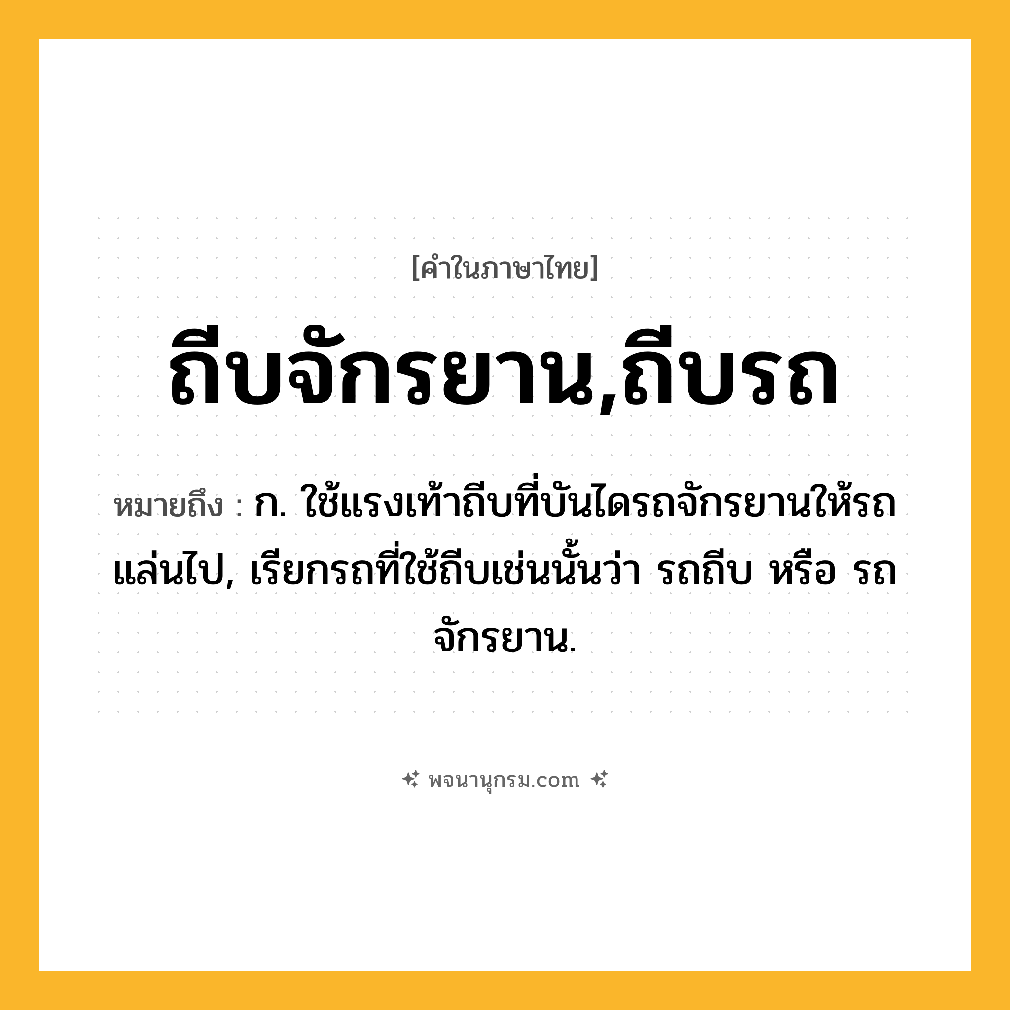 ถีบจักรยาน,ถีบรถ ความหมาย หมายถึงอะไร?, คำในภาษาไทย ถีบจักรยาน,ถีบรถ หมายถึง ก. ใช้แรงเท้าถีบที่บันไดรถจักรยานให้รถแล่นไป, เรียกรถที่ใช้ถีบเช่นนั้นว่า รถถีบ หรือ รถจักรยาน.