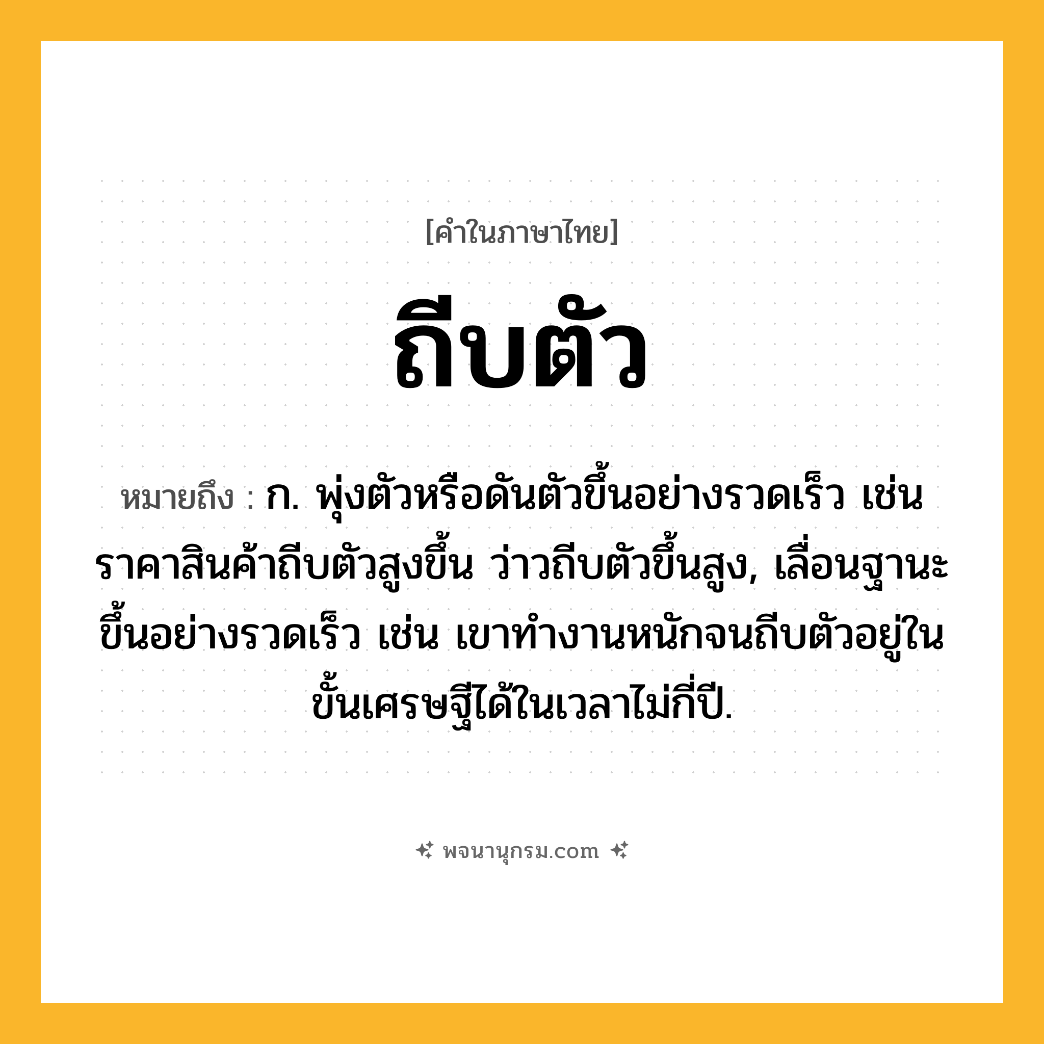 ถีบตัว ความหมาย หมายถึงอะไร?, คำในภาษาไทย ถีบตัว หมายถึง ก. พุ่งตัวหรือดันตัวขึ้นอย่างรวดเร็ว เช่น ราคาสินค้าถีบตัวสูงขึ้น ว่าวถีบตัวขึ้นสูง, เลื่อนฐานะขึ้นอย่างรวดเร็ว เช่น เขาทำงานหนักจนถีบตัวอยู่ในขั้นเศรษฐีได้ในเวลาไม่กี่ปี.