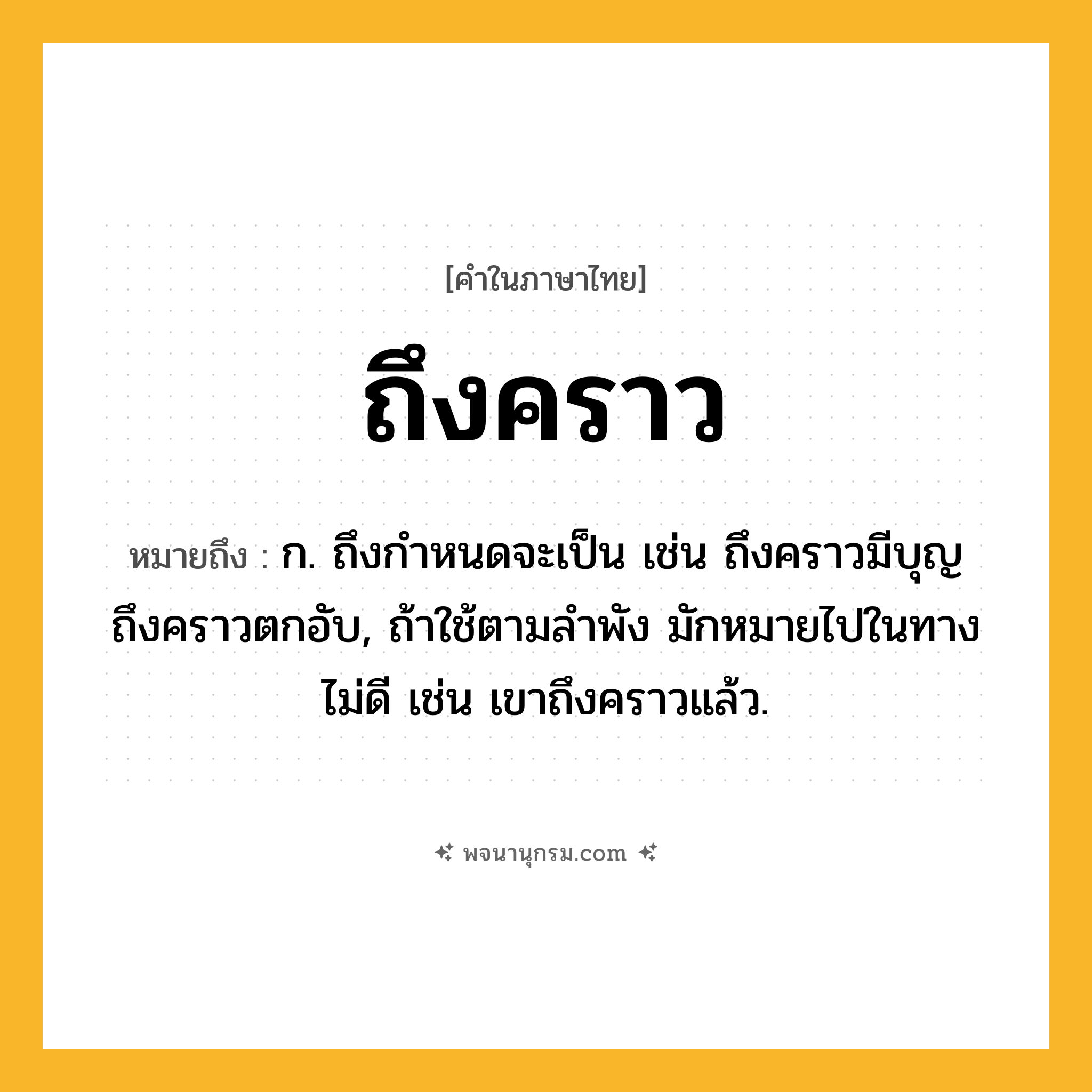 ถึงคราว ความหมาย หมายถึงอะไร?, คำในภาษาไทย ถึงคราว หมายถึง ก. ถึงกําหนดจะเป็น เช่น ถึงคราวมีบุญ ถึงคราวตกอับ, ถ้าใช้ตามลําพัง มักหมายไปในทางไม่ดี เช่น เขาถึงคราวแล้ว.