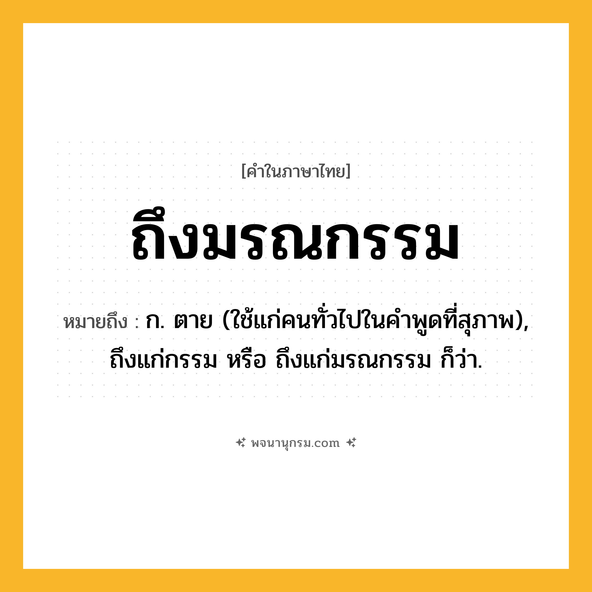 ถึงมรณกรรม ความหมาย หมายถึงอะไร?, คำในภาษาไทย ถึงมรณกรรม หมายถึง ก. ตาย (ใช้แก่คนทั่วไปในคำพูดที่สุภาพ), ถึงแก่กรรม หรือ ถึงแก่มรณกรรม ก็ว่า.