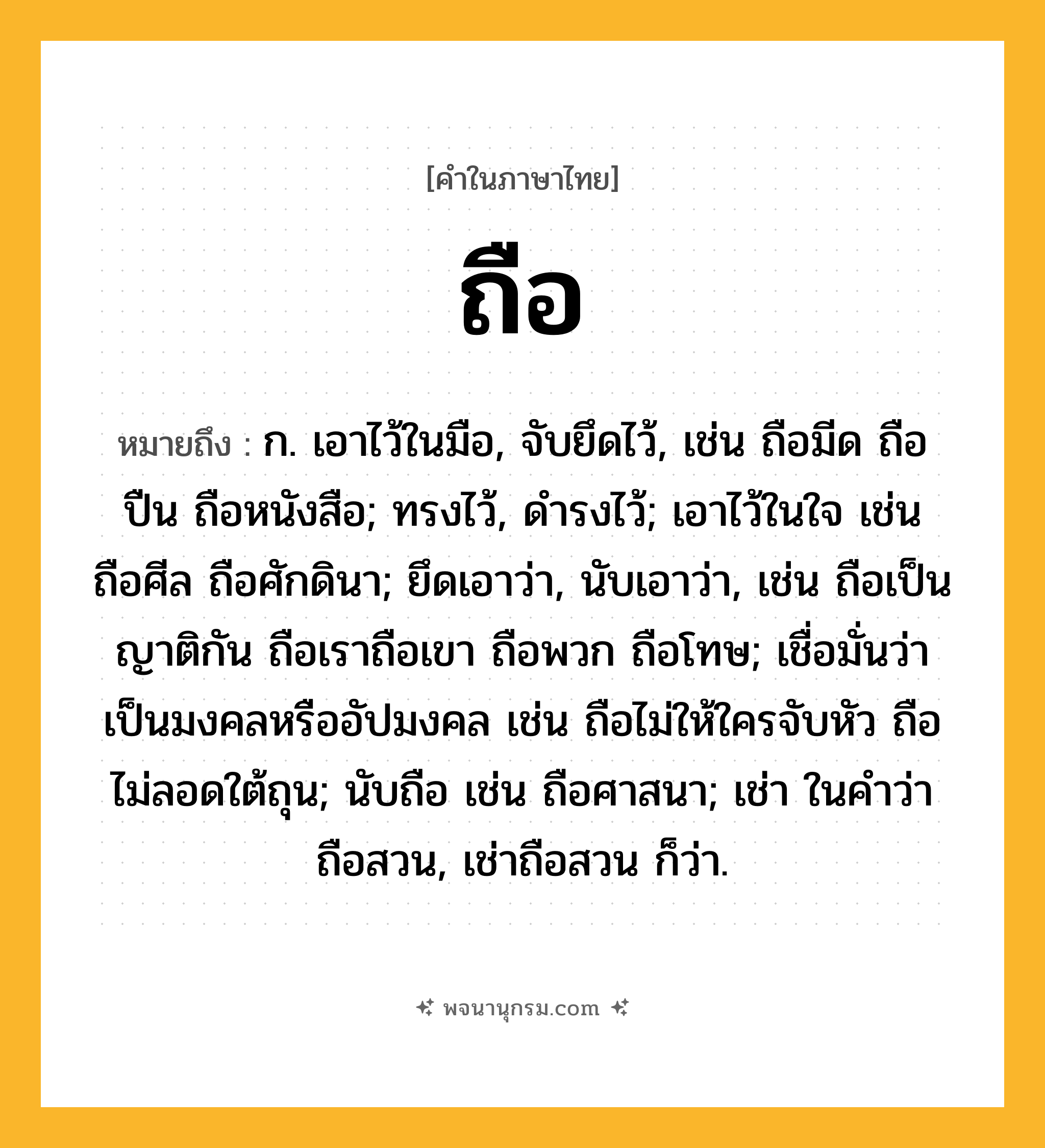 ถือ ความหมาย หมายถึงอะไร?, คำในภาษาไทย ถือ หมายถึง ก. เอาไว้ในมือ, จับยึดไว้, เช่น ถือมีด ถือปืน ถือหนังสือ; ทรงไว้, ดํารงไว้; เอาไว้ในใจ เช่น ถือศีล ถือศักดินา; ยึดเอาว่า, นับเอาว่า, เช่น ถือเป็นญาติกัน ถือเราถือเขา ถือพวก ถือโทษ; เชื่อมั่นว่าเป็นมงคลหรืออัปมงคล เช่น ถือไม่ให้ใครจับหัว ถือไม่ลอดใต้ถุน; นับถือ เช่น ถือศาสนา; เช่า ในคําว่า ถือสวน, เช่าถือสวน ก็ว่า.