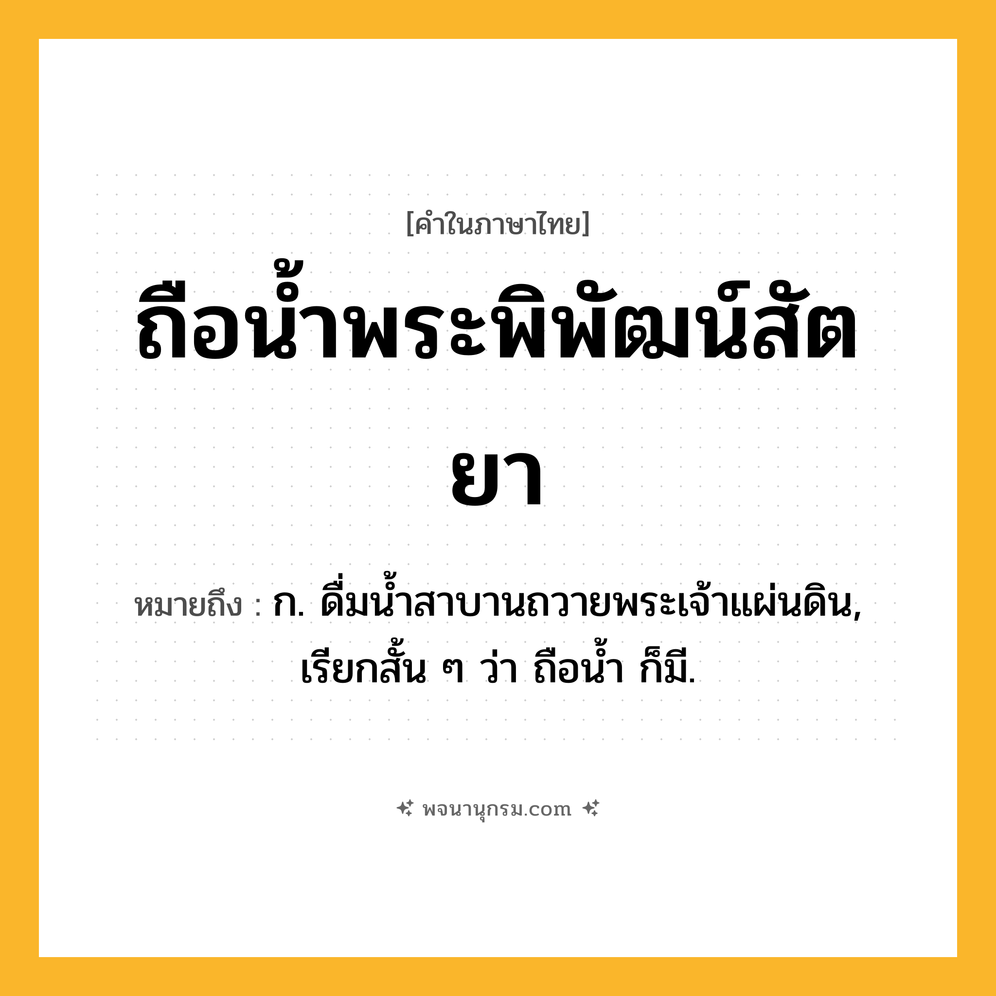 ถือน้ำพระพิพัฒน์สัตยา ความหมาย หมายถึงอะไร?, คำในภาษาไทย ถือน้ำพระพิพัฒน์สัตยา หมายถึง ก. ดื่มนํ้าสาบานถวายพระเจ้าแผ่นดิน, เรียกสั้น ๆ ว่า ถือนํ้า ก็มี.