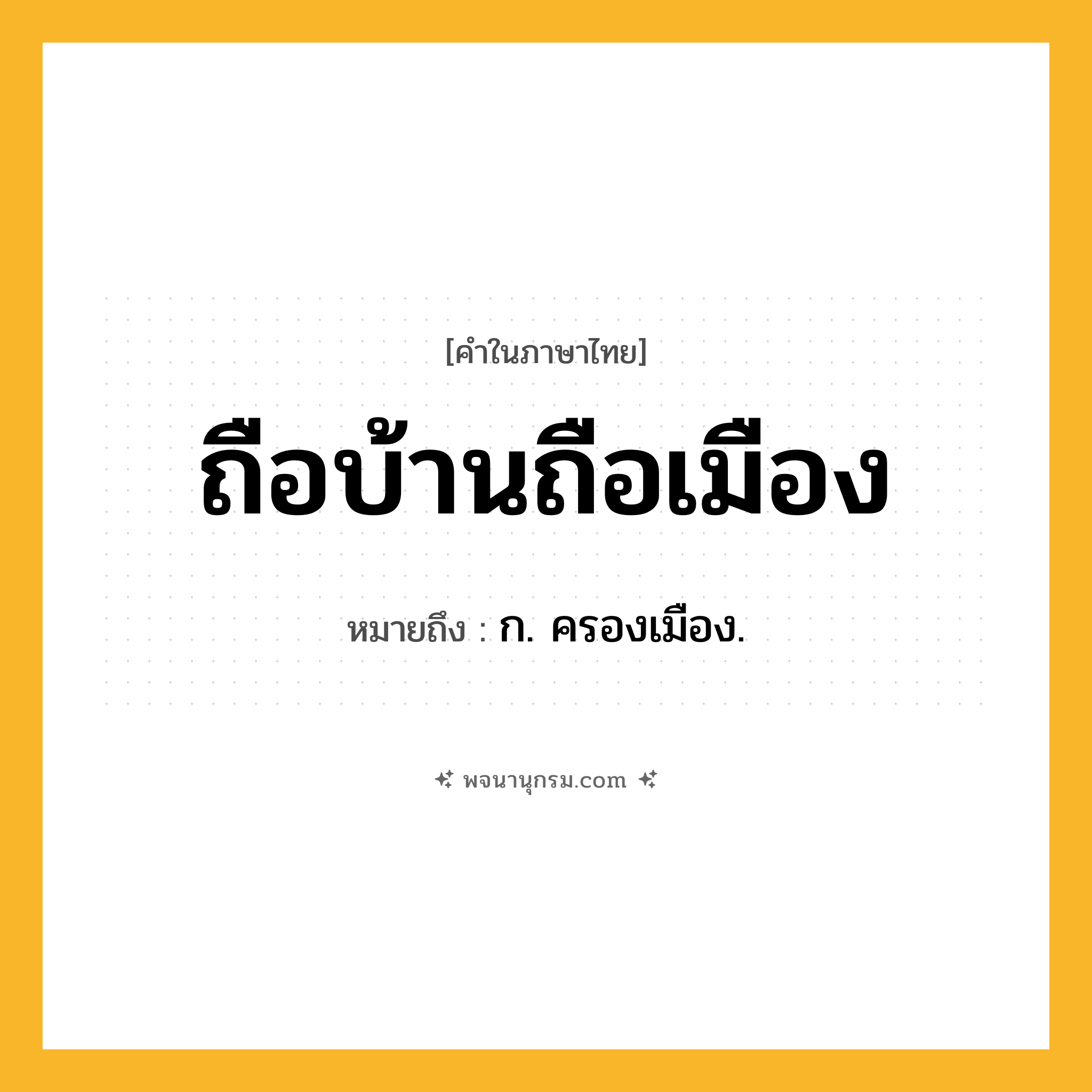 ถือบ้านถือเมือง ความหมาย หมายถึงอะไร?, คำในภาษาไทย ถือบ้านถือเมือง หมายถึง ก. ครองเมือง.