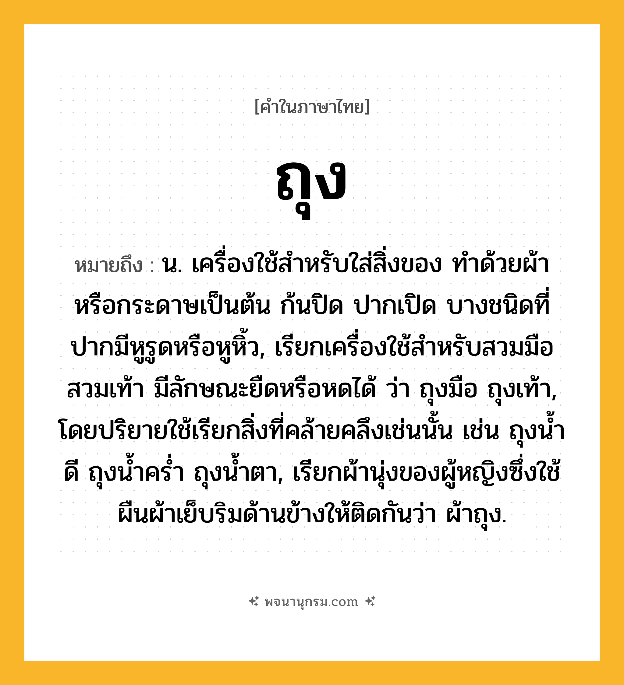 ถุง ความหมาย หมายถึงอะไร?, คำในภาษาไทย ถุง หมายถึง น. เครื่องใช้สําหรับใส่สิ่งของ ทําด้วยผ้าหรือกระดาษเป็นต้น ก้นปิด ปากเปิด บางชนิดที่ปากมีหูรูดหรือหูหิ้ว, เรียกเครื่องใช้สําหรับสวมมือสวมเท้า มีลักษณะยืดหรือหดได้ ว่า ถุงมือ ถุงเท้า, โดยปริยายใช้เรียกสิ่งที่คล้ายคลึงเช่นนั้น เช่น ถุงนํ้าดี ถุงนํ้าครํ่า ถุงนํ้าตา, เรียกผ้านุ่งของผู้หญิงซึ่งใช้ผืนผ้าเย็บริมด้านข้างให้ติดกันว่า ผ้าถุง.