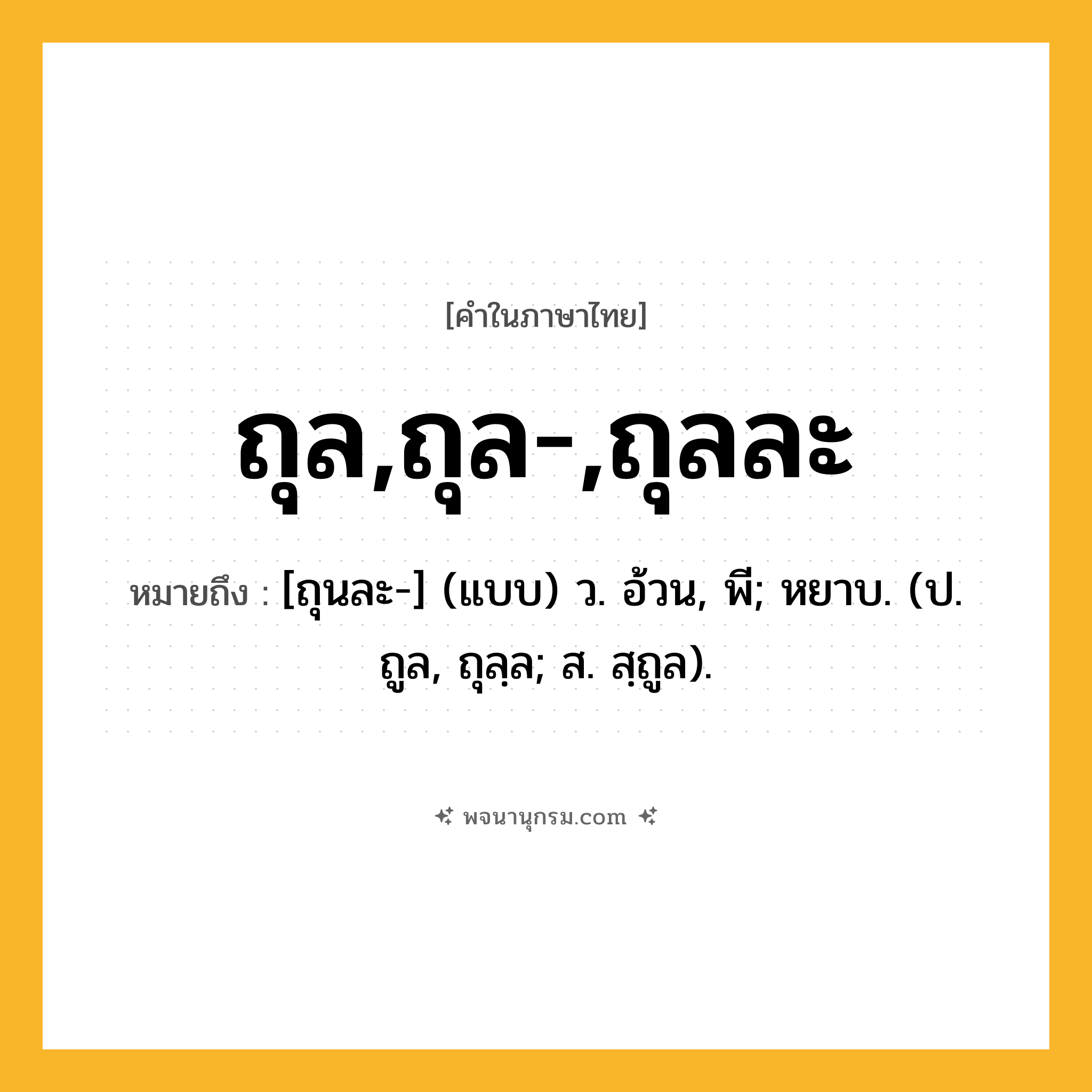 ถุล,ถุล-,ถุลละ ความหมาย หมายถึงอะไร?, คำในภาษาไทย ถุล,ถุล-,ถุลละ หมายถึง [ถุนละ-] (แบบ) ว. อ้วน, พี; หยาบ. (ป. ถูล, ถุลฺล; ส. สฺถูล).