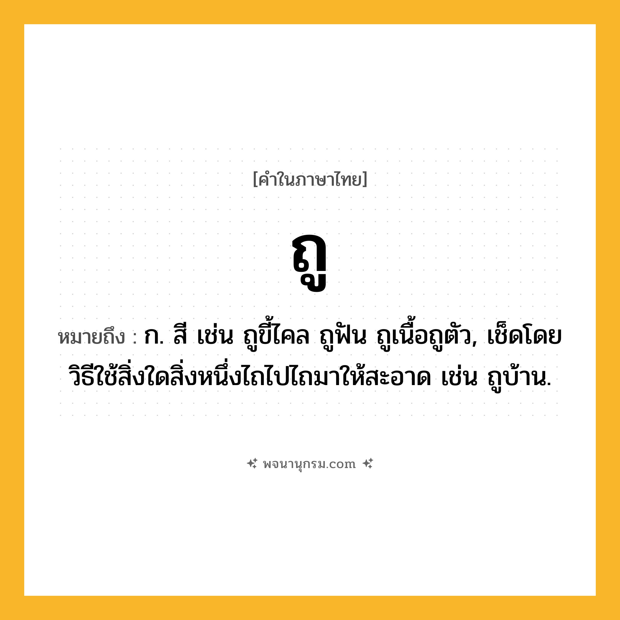 ถู ความหมาย หมายถึงอะไร?, คำในภาษาไทย ถู หมายถึง ก. สี เช่น ถูขี้ไคล ถูฟัน ถูเนื้อถูตัว, เช็ดโดยวิธีใช้สิ่งใดสิ่งหนึ่งไถไปไถมาให้สะอาด เช่น ถูบ้าน.