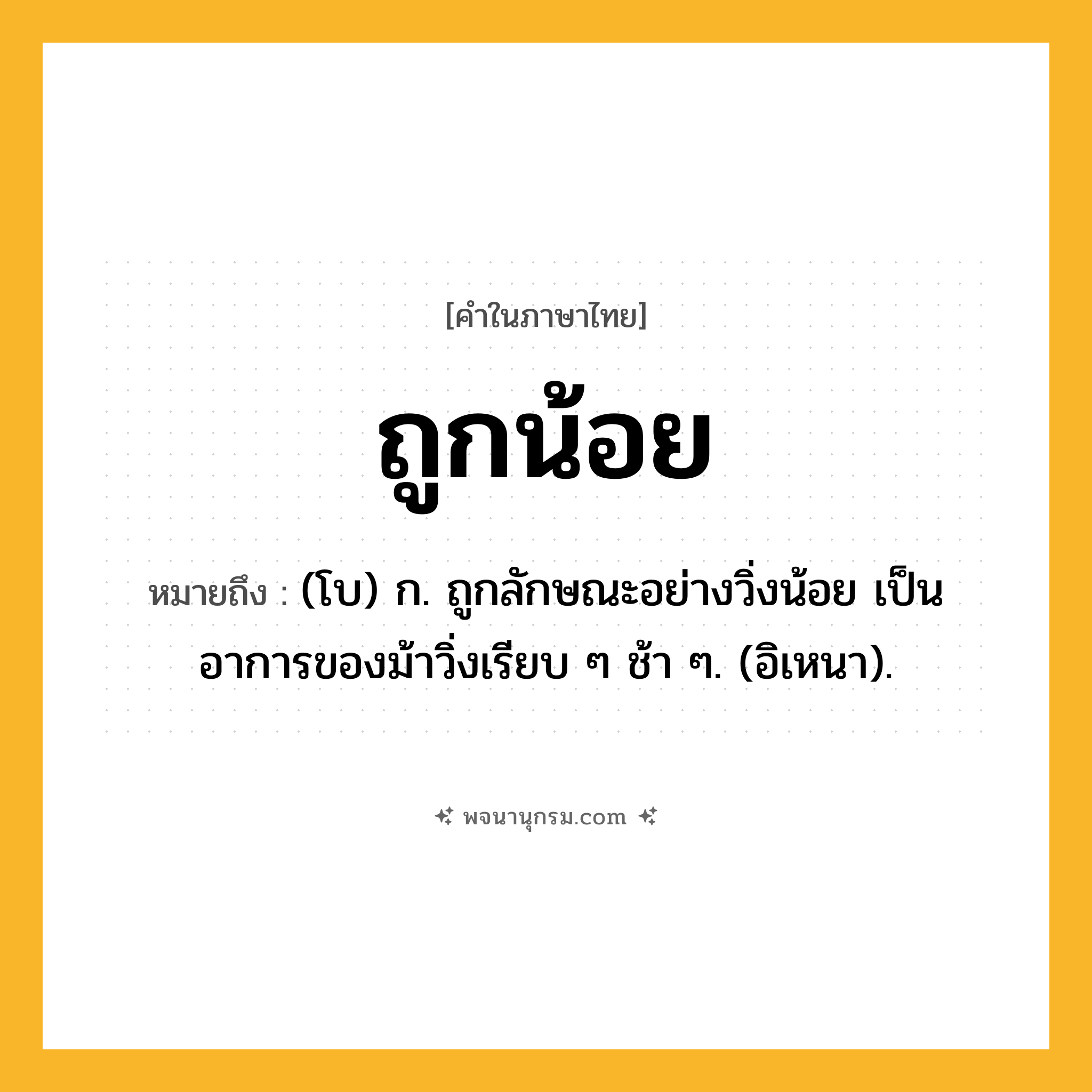 ถูกน้อย ความหมาย หมายถึงอะไร?, คำในภาษาไทย ถูกน้อย หมายถึง (โบ) ก. ถูกลักษณะอย่างวิ่งน้อย เป็นอาการของม้าวิ่งเรียบ ๆ ช้า ๆ. (อิเหนา).
