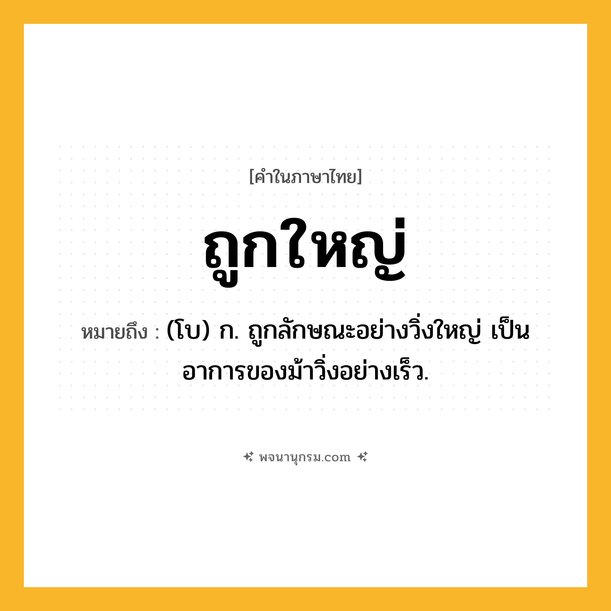ถูกใหญ่ ความหมาย หมายถึงอะไร?, คำในภาษาไทย ถูกใหญ่ หมายถึง (โบ) ก. ถูกลักษณะอย่างวิ่งใหญ่ เป็นอาการของม้าวิ่งอย่างเร็ว.