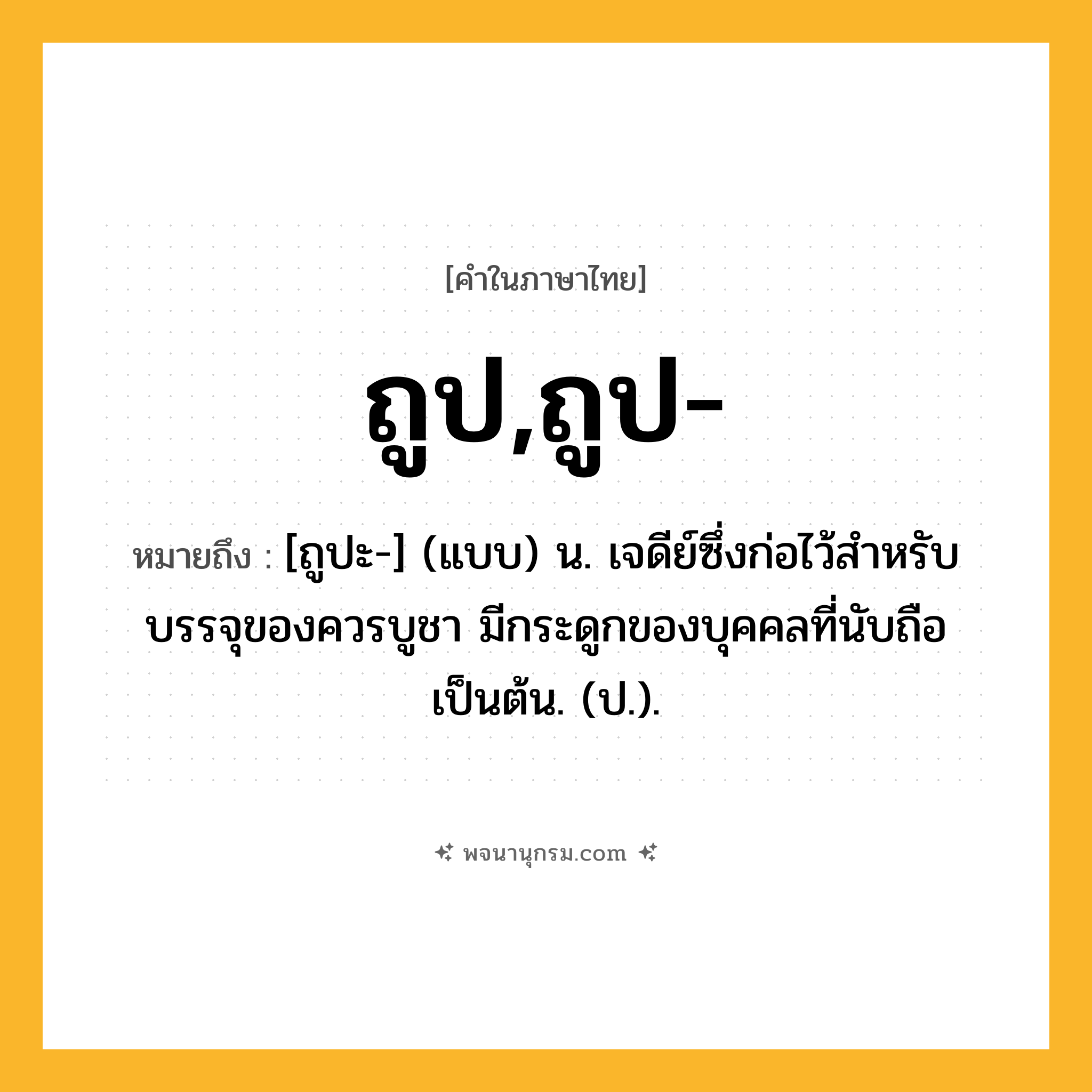 ถูป,ถูป- ความหมาย หมายถึงอะไร?, คำในภาษาไทย ถูป,ถูป- หมายถึง [ถูปะ-] (แบบ) น. เจดีย์ซึ่งก่อไว้สําหรับบรรจุของควรบูชา มีกระดูกของบุคคลที่นับถือเป็นต้น. (ป.).