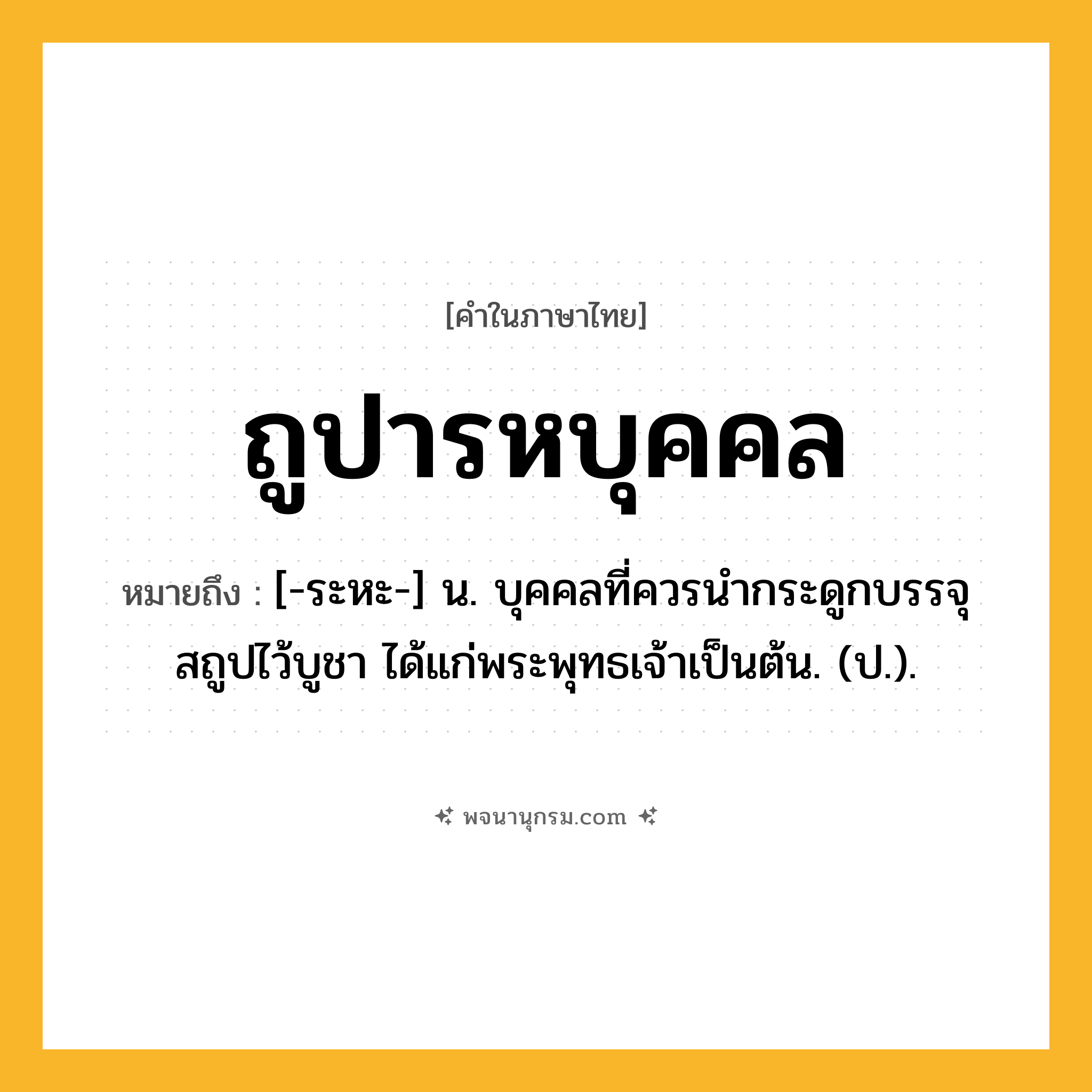 ถูปารหบุคคล ความหมาย หมายถึงอะไร?, คำในภาษาไทย ถูปารหบุคคล หมายถึง [-ระหะ-] น. บุคคลที่ควรนํากระดูกบรรจุสถูปไว้บูชา ได้แก่พระพุทธเจ้าเป็นต้น. (ป.).