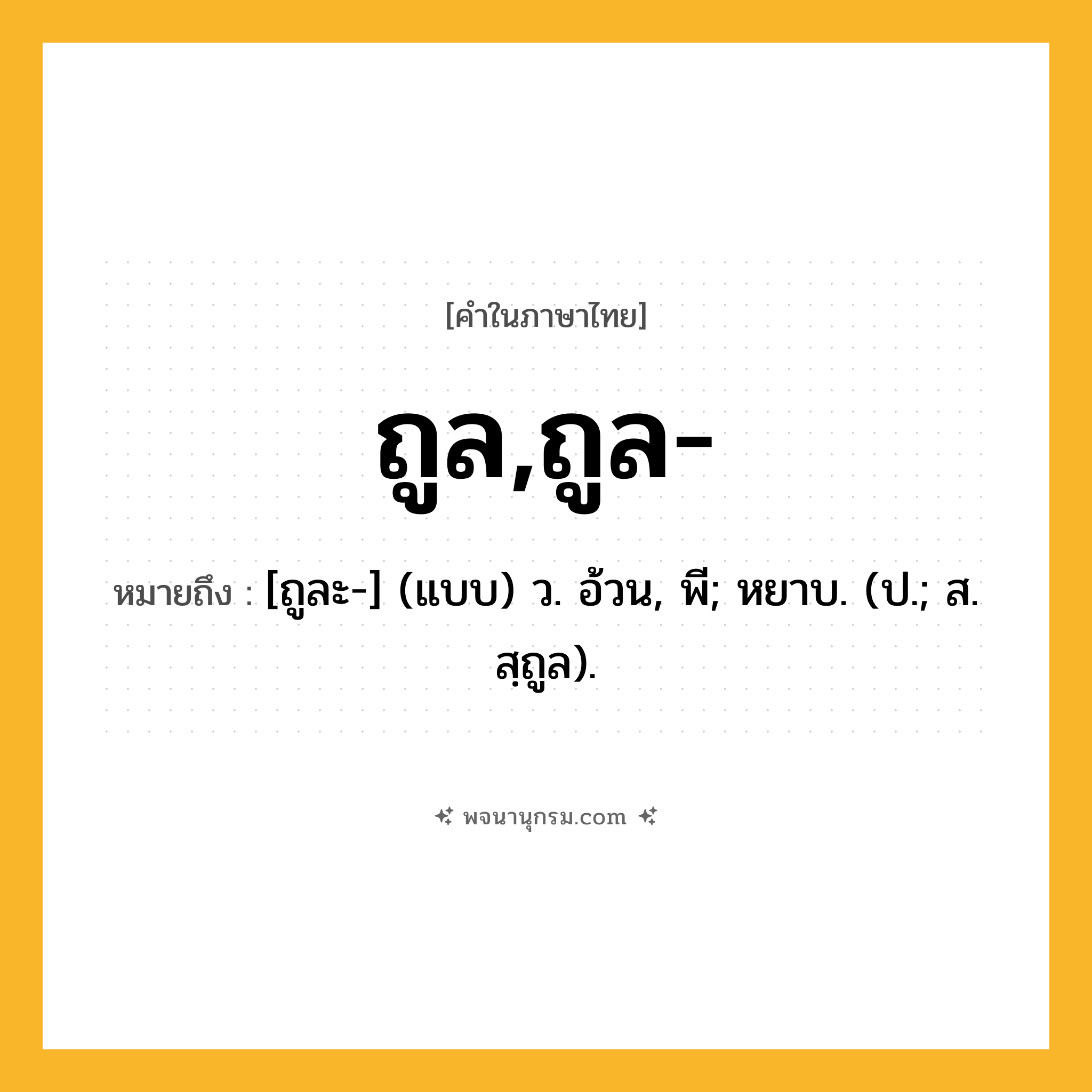 ถูล,ถูล- ความหมาย หมายถึงอะไร?, คำในภาษาไทย ถูล,ถูล- หมายถึง [ถูละ-] (แบบ) ว. อ้วน, พี; หยาบ. (ป.; ส. สฺถูล).