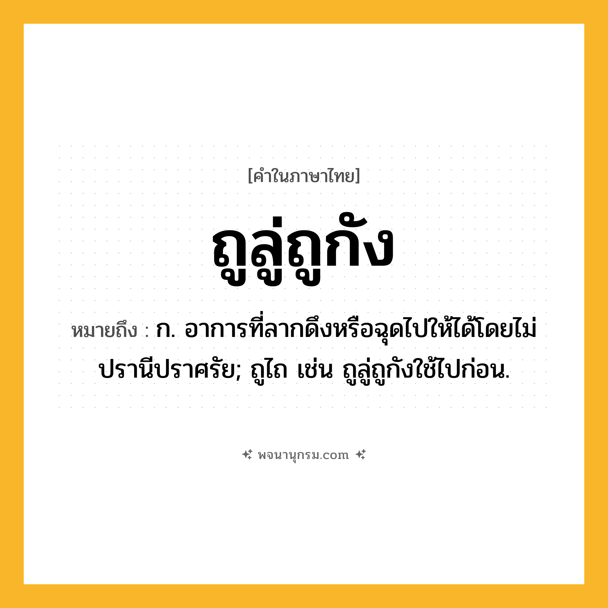 ถูลู่ถูกัง ความหมาย หมายถึงอะไร?, คำในภาษาไทย ถูลู่ถูกัง หมายถึง ก. อาการที่ลากดึงหรือฉุดไปให้ได้โดยไม่ปรานีปราศรัย; ถูไถ เช่น ถูลู่ถูกังใช้ไปก่อน.