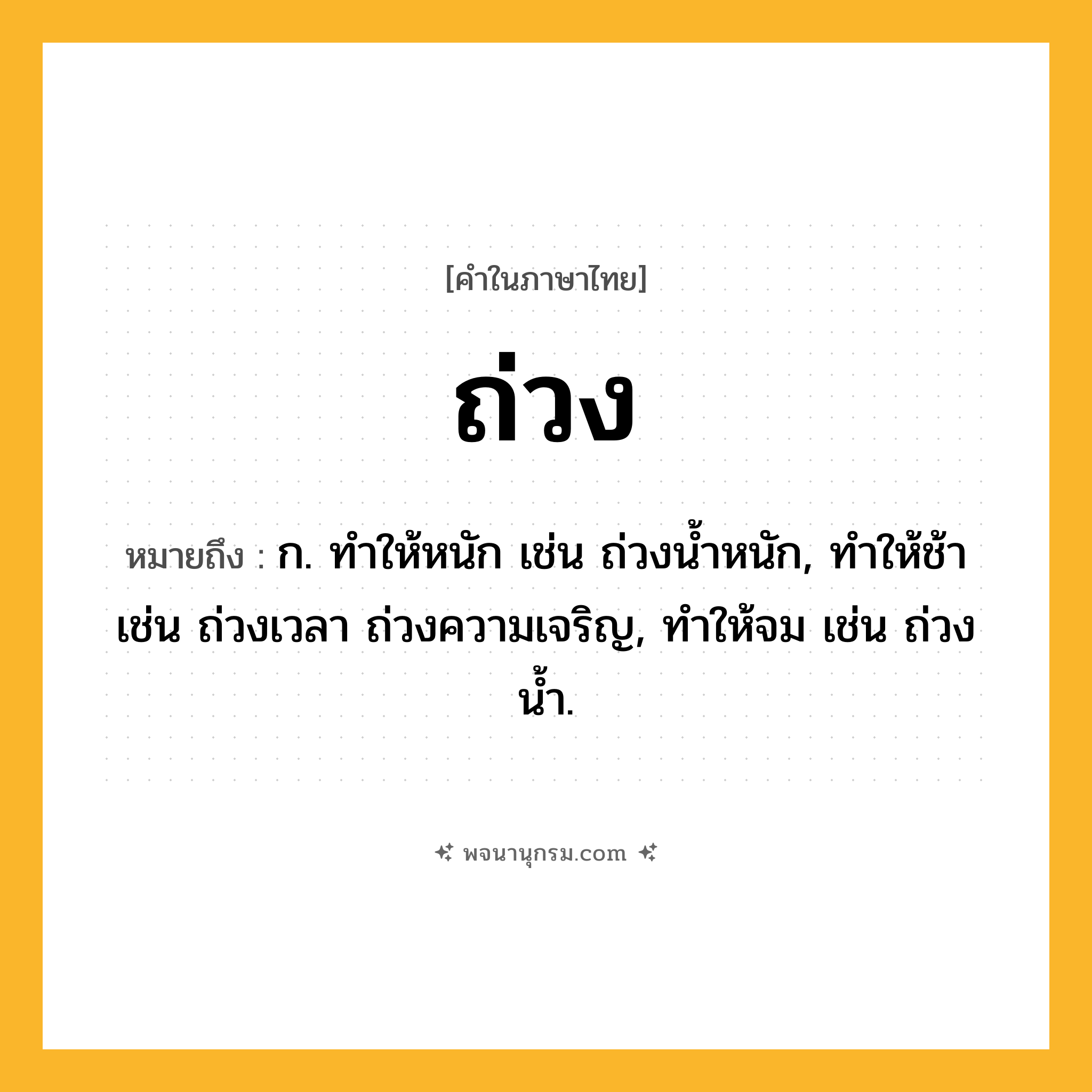 ถ่วง ความหมาย หมายถึงอะไร?, คำในภาษาไทย ถ่วง หมายถึง ก. ทําให้หนัก เช่น ถ่วงนํ้าหนัก, ทําให้ช้า เช่น ถ่วงเวลา ถ่วงความเจริญ, ทําให้จม เช่น ถ่วงนํ้า.