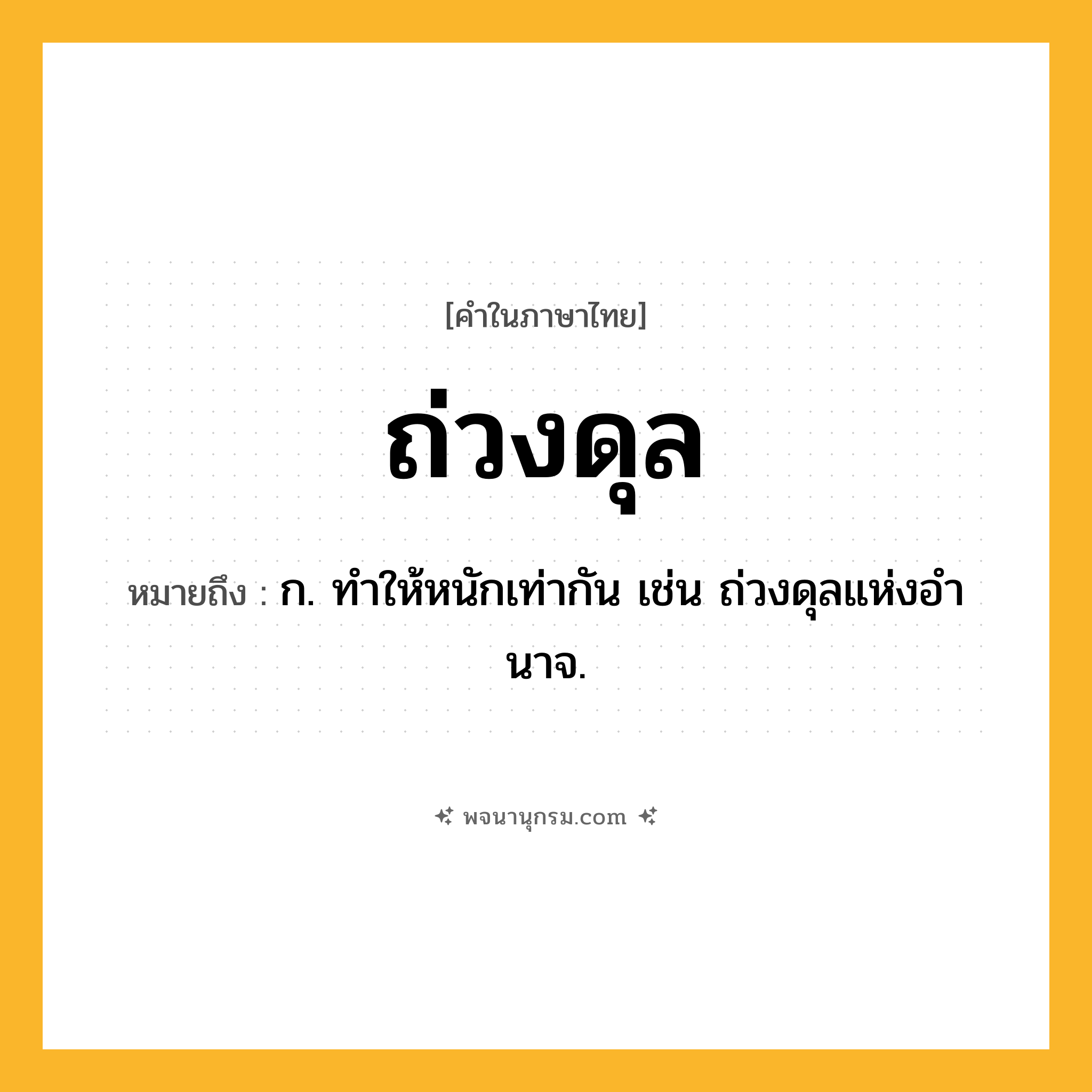 ถ่วงดุล ความหมาย หมายถึงอะไร?, คำในภาษาไทย ถ่วงดุล หมายถึง ก. ทําให้หนักเท่ากัน เช่น ถ่วงดุลแห่งอํานาจ.
