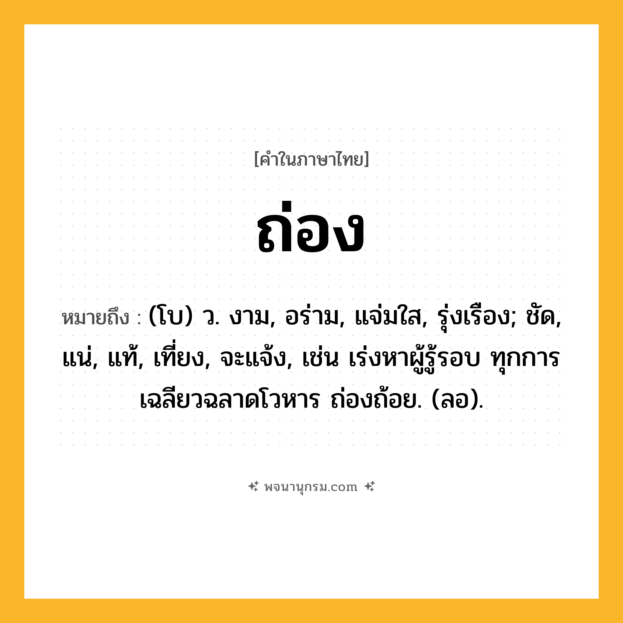 ถ่อง ความหมาย หมายถึงอะไร?, คำในภาษาไทย ถ่อง หมายถึง (โบ) ว. งาม, อร่าม, แจ่มใส, รุ่งเรือง; ชัด, แน่, แท้, เที่ยง, จะแจ้ง, เช่น เร่งหาผู้รู้รอบ ทุกการ เฉลียวฉลาดโวหาร ถ่องถ้อย. (ลอ).
