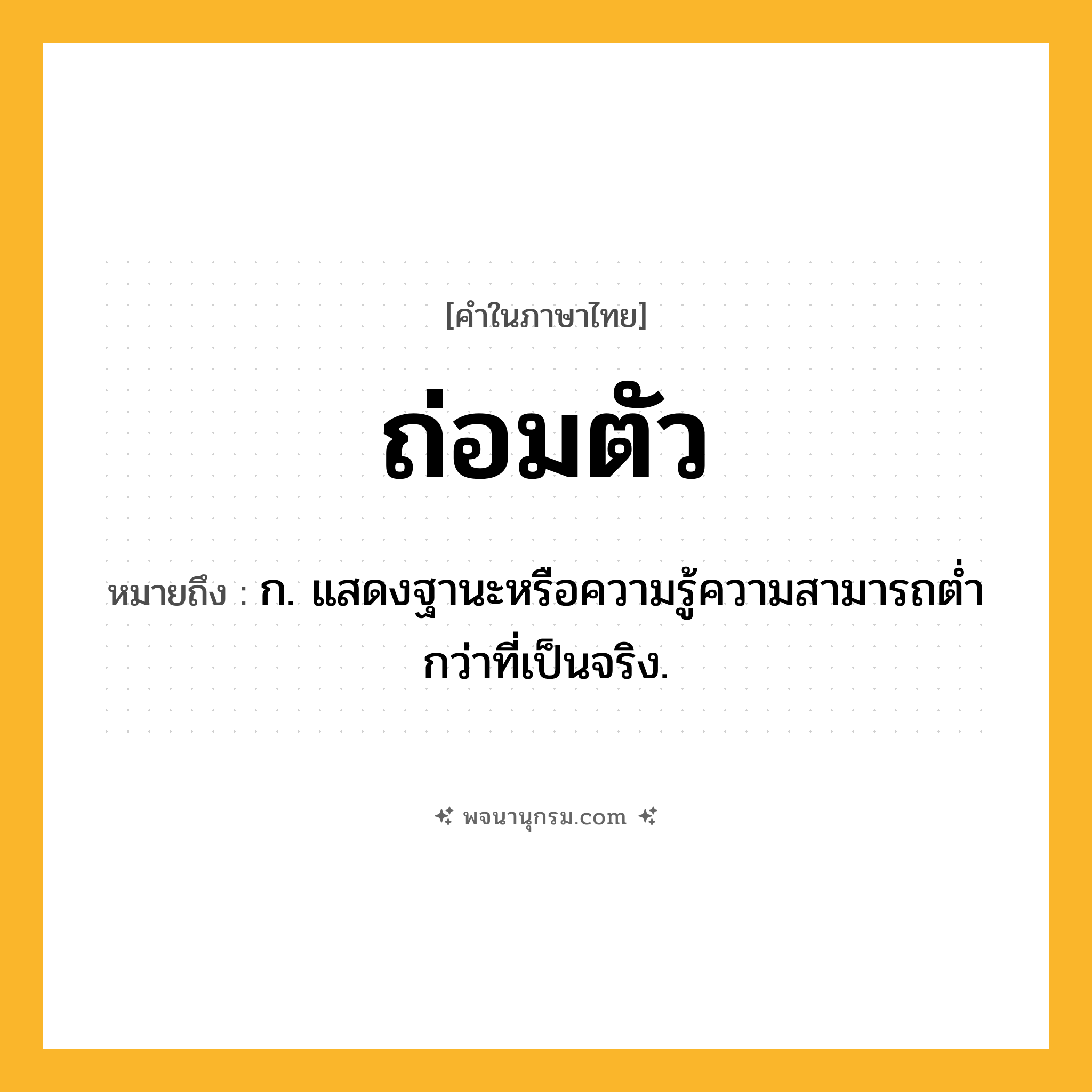 ถ่อมตัว ความหมาย หมายถึงอะไร?, คำในภาษาไทย ถ่อมตัว หมายถึง ก. แสดงฐานะหรือความรู้ความสามารถตํ่ากว่าที่เป็นจริง.