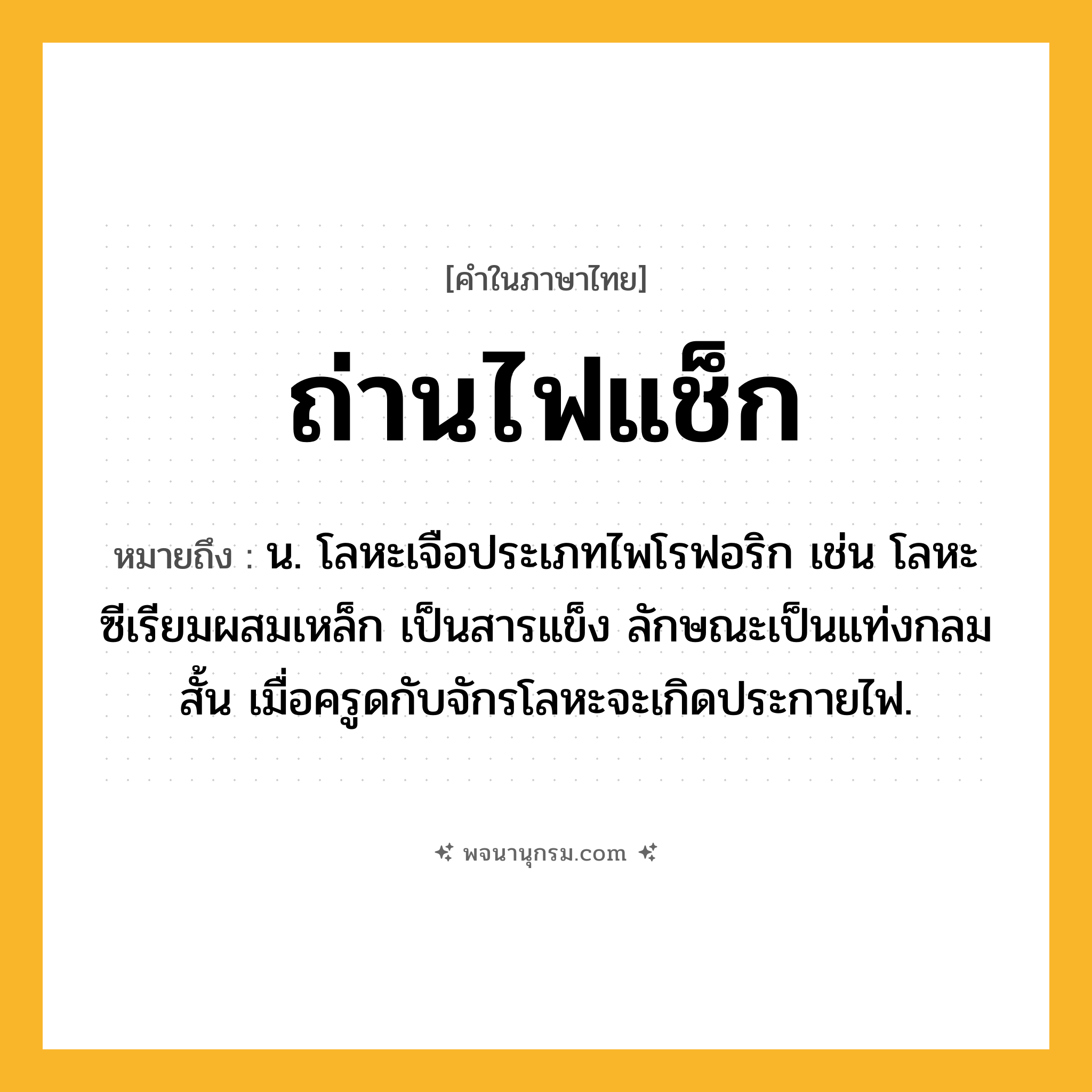 ถ่านไฟแช็ก ความหมาย หมายถึงอะไร?, คำในภาษาไทย ถ่านไฟแช็ก หมายถึง น. โลหะเจือประเภทไพโรฟอริก เช่น โลหะซีเรียมผสมเหล็ก เป็นสารแข็ง ลักษณะเป็นแท่งกลมสั้น เมื่อครูดกับจักรโลหะจะเกิดประกายไฟ.