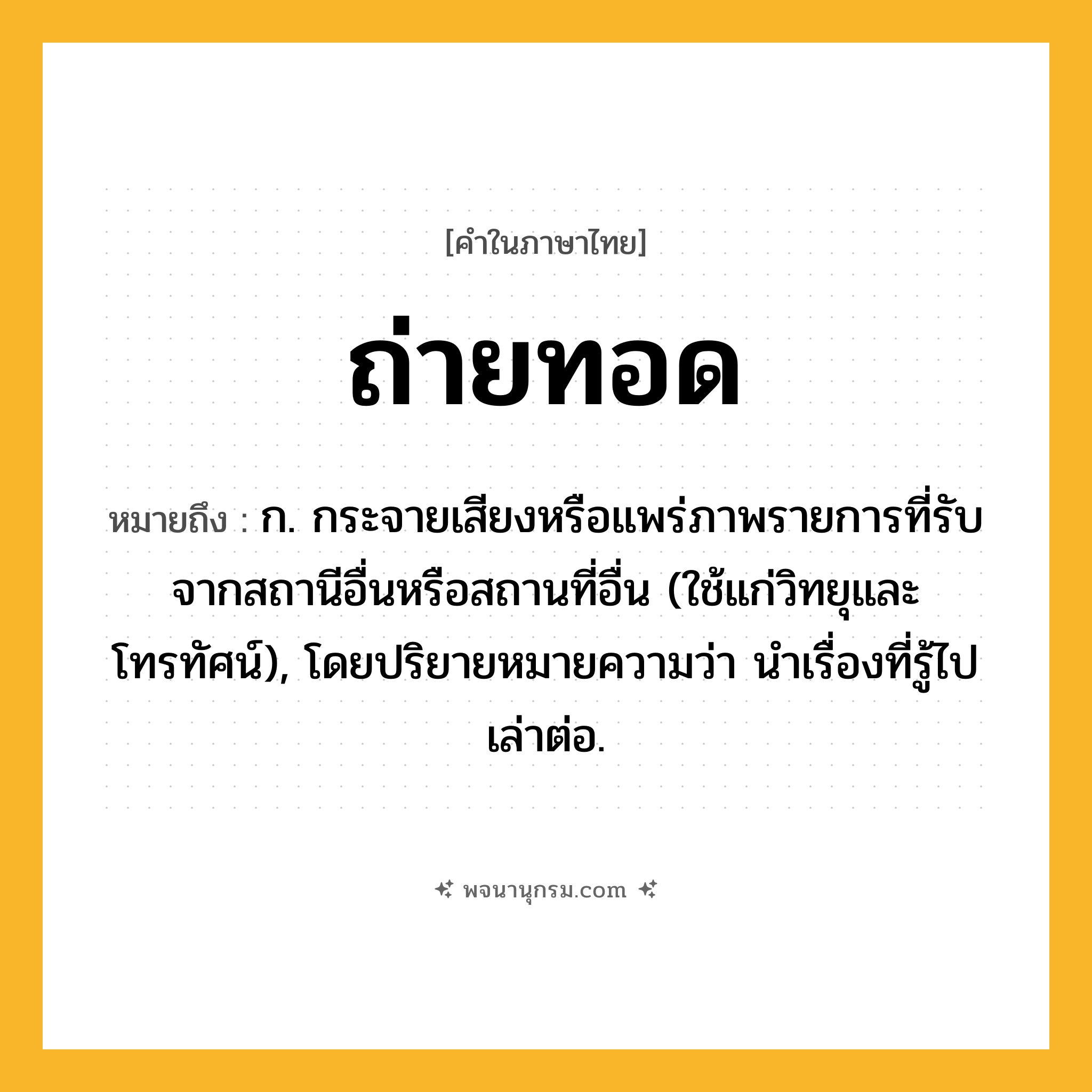 ถ่ายทอด ความหมาย หมายถึงอะไร?, คำในภาษาไทย ถ่ายทอด หมายถึง ก. กระจายเสียงหรือแพร่ภาพรายการที่รับจากสถานีอื่นหรือสถานที่อื่น (ใช้แก่วิทยุและโทรทัศน์), โดยปริยายหมายความว่า นําเรื่องที่รู้ไปเล่าต่อ.