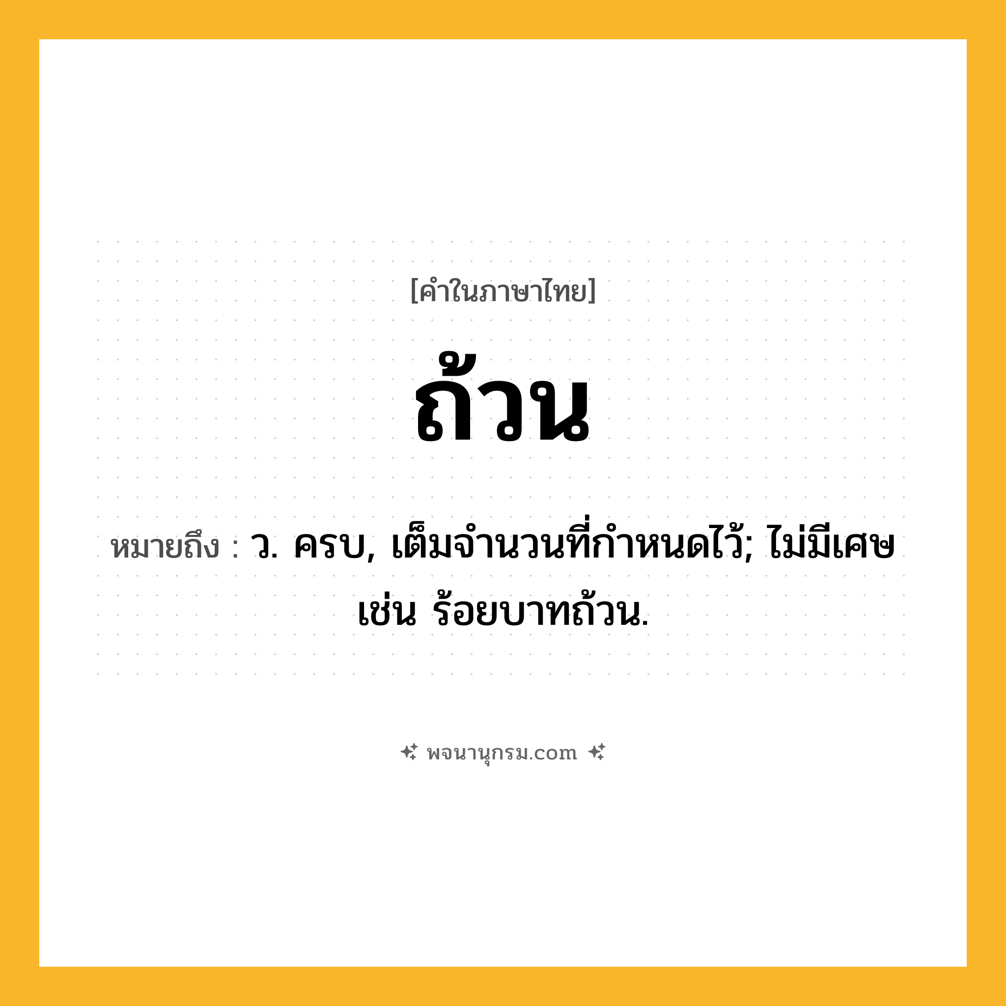 ถ้วน ความหมาย หมายถึงอะไร?, คำในภาษาไทย ถ้วน หมายถึง ว. ครบ, เต็มจํานวนที่กําหนดไว้; ไม่มีเศษ เช่น ร้อยบาทถ้วน.